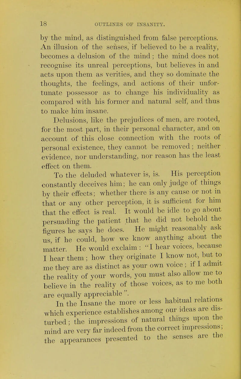 by the mind, as distinguished from false perceptions. An illusion of the senses, if believed to be a reality, becomes a delusion of the mind; the mind does not recognise its unreal perceptions, but believes in and acts upon them as verities, and they so dominate the thoughts, the feelings, and actions of their unfor- tunate possessor as to change his individuality as compared with his former and natural self, and thus to make him insane. Delusions, like the prejudices of men, are rooted, for the most part, in their personal character, and on account of this close connection with the roots of personal existence, they cannot be removed; neither evidence, nor understanding, nor reason has the least effect on them. To the deluded whatever is, is. His perception constantly deceives him; he can only judge of things by their effects; whether there is any cause or not in that or any other perception, it is sufficient for him that the effect is real. It would be idle to go about persuading the patient that he did not behold the figures he says he does. He might reasonably ask us, if he could, how we know anything about the matter. He would exclaim : I hear voices, because I hear them ; how they originate I know not, but to me they are as distinct as your own voice ; if I admit the reality of your words, you must also allow me to believe in the reality of those voices, as to me both are equally appreciable . t In the Insane the more or less habitual relations which experience establishes among our ideas air dis- turbed; the impressions of natural things upon the mind are very far indeed from the correct impressions; the appearances presented to the senses are the