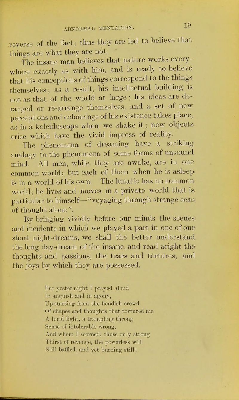 .reverse of the fact; thus they are led to believe that things are what they are not. The insane man believes that nature works every- where exactly as with him, and is ready to believe that his conceptions of things correspond to the things themselves; as a result, his intellectual building is not as that of the world at large; his ideas are de- ranged or re-arrange themselves, and a set of new perceptions and colourings of his existence takes place, as in a kaleidoscope when we shake it; new objects arise which have the vivid impress of reality. The phenomena of dreaming have a striking analogy to the phenomena of some forms of unsound mind. All men, while they are awake, are in one common world; but each of them when he is asleep, is in a world of his own. The lunatic has no common world; he lives and moves in a private world that is. particular to himself—voyaging through strange seas, of thought alone . By bringing vividly before our minds the scenes- and incidents in which we played a part in one of our short night-dreams, we shall the better understand the long day-dream of the insane, and read aright the thoughts and passions, the tears and tortures, and the joys by which they are possessed. But yester-night 1 prayed aloud In anguish and in agony, restarting from the fiendish crowd Of shapes and thoughts that tortured me A lurid light, a trampling throng Sense of intolerable wrong, And whom 1 scorned, those only strong Thirst of revenge, the powerless will Still baffled, and yet burning still!