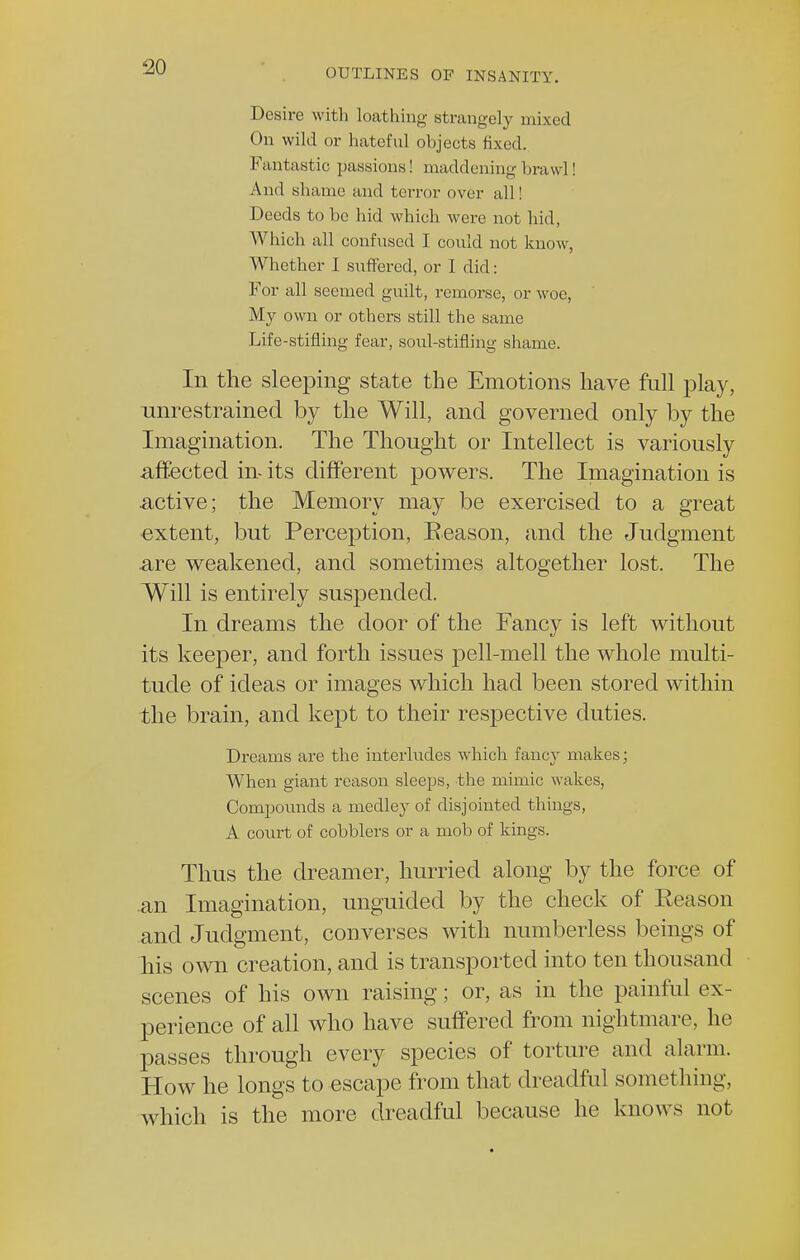 OUTLINES OF INSANITY. Desire with loathing strangely mixed On wild or hateful objects fixed. Fantastic passions! maddening brawl! And shame and terror over all! Deeds to be hid which were not hid, Which all confused I could not know, Whether I suffered, or I did: For all seemed guilt, remorse, or woe, My own or others still the same Life-stifling fear, soul-stifling shame. In the sleeping state the Emotions have full play, unrestrained by the Will, and governed only by the Imagination. The Thought or Intellect is variously affected in its different powers. The Imagination is active; the Memory may be exercised to a great extent, but Perception, Reason, and the Judgment are weakened, and sometimes altogether lost. The Will is entirely suspended. In dreams the door of the Fancy is left without its keeper, and forth issues pell-mell the whole multi- tude of ideas or images which had been stored within the brain, and kept to their respective duties. Dreams are the interludes which fancy makes; When giant reason sleeps, the mimic wakes, Compounds a medley of disjointed things, A court of cobblers or a mob of kings. Thus the dreamer, hurried along by the force of an Imagination, unguided by the check of Reason and Judgment, converses with numberless beings of his own creation, and is transported into ten thousand scenes of his own raising; or, as in the painful ex- perience of all who have suffered from nightmare, he passes through every species of torture and alarm. How he longs to escape from that dreadful something, which is the more dreadful because he knows not