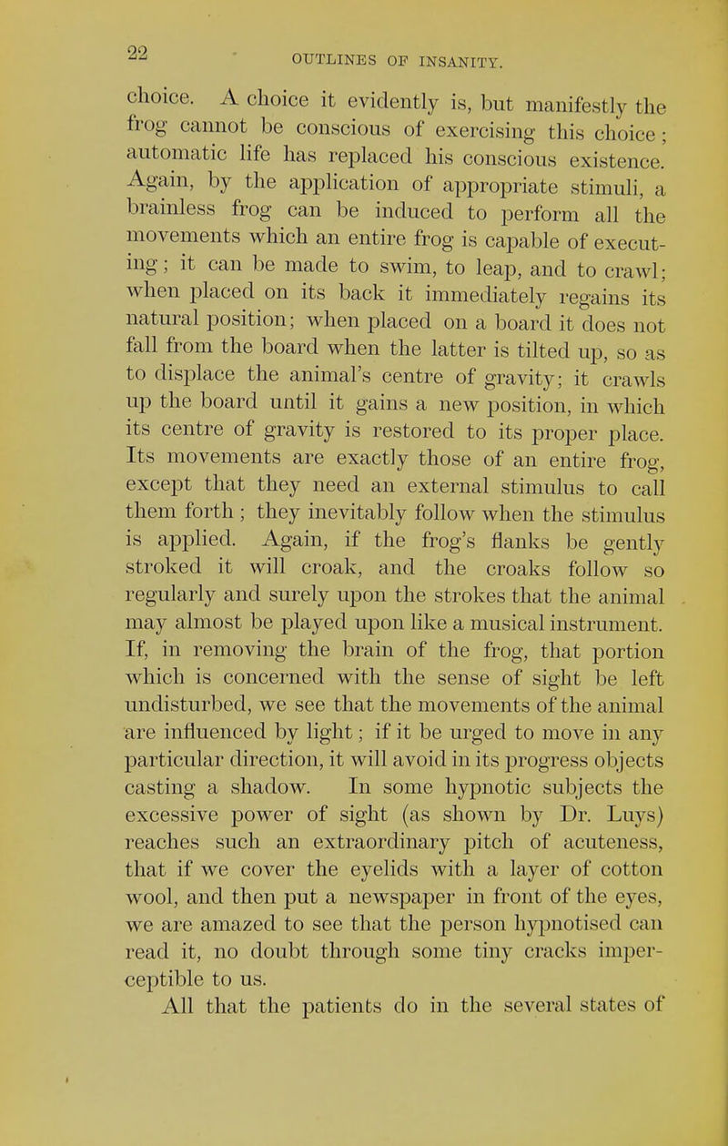 OUTLINES OF INSANITY. c hoice. A choice it evidently is, but manifestly the frog cannot be conscious of exercising this choice: automatic life has replaced his conscious existence. Again, by the application of appropriate stimuli, a brainless frog can be induced to perform all the movements which an entire frog is capable of execut- ing; it can be made to swim, to leap, and to crawl; when placed on its back it immediately regains its natural position; when placed on a board it does not fall from the board when the latter is tilted up, so as to displace the animal's centre of gravity; it crawls up the board until it gains a new position, in which its centre of gravity is restored to its proper place. Its movements are exactly those of an entire frog, except that they need an external stimulus to call them forth ; they inevitably follow when the stimulus is applied. Again, if the frog's flanks be gently stroked it will croak, and the croaks follow so regularly and surely upon the strokes that the animal may almost be played upon like a musical instrument. If, in removing the brain of the frog, that portion which is concerned with the sense of sight be left undisturbed, we see that the movements of the animal are influenced by light; if it be urged to move in any particular direction, it will avoid in its progress objects casting a shadow. In some hypnotic subjects the excessive power of sight (as shown by Dr. Luys) reaches such an extraordinary pitch of acuteness, that if we cover the eyelids with a layer of cotton wool, and then put a newspaper in front of the eyes, we are amazed to see that the person hypnotised can read it, no doubt through some tiny cracks imper- ceptible to us. All that the patients do in the several states of