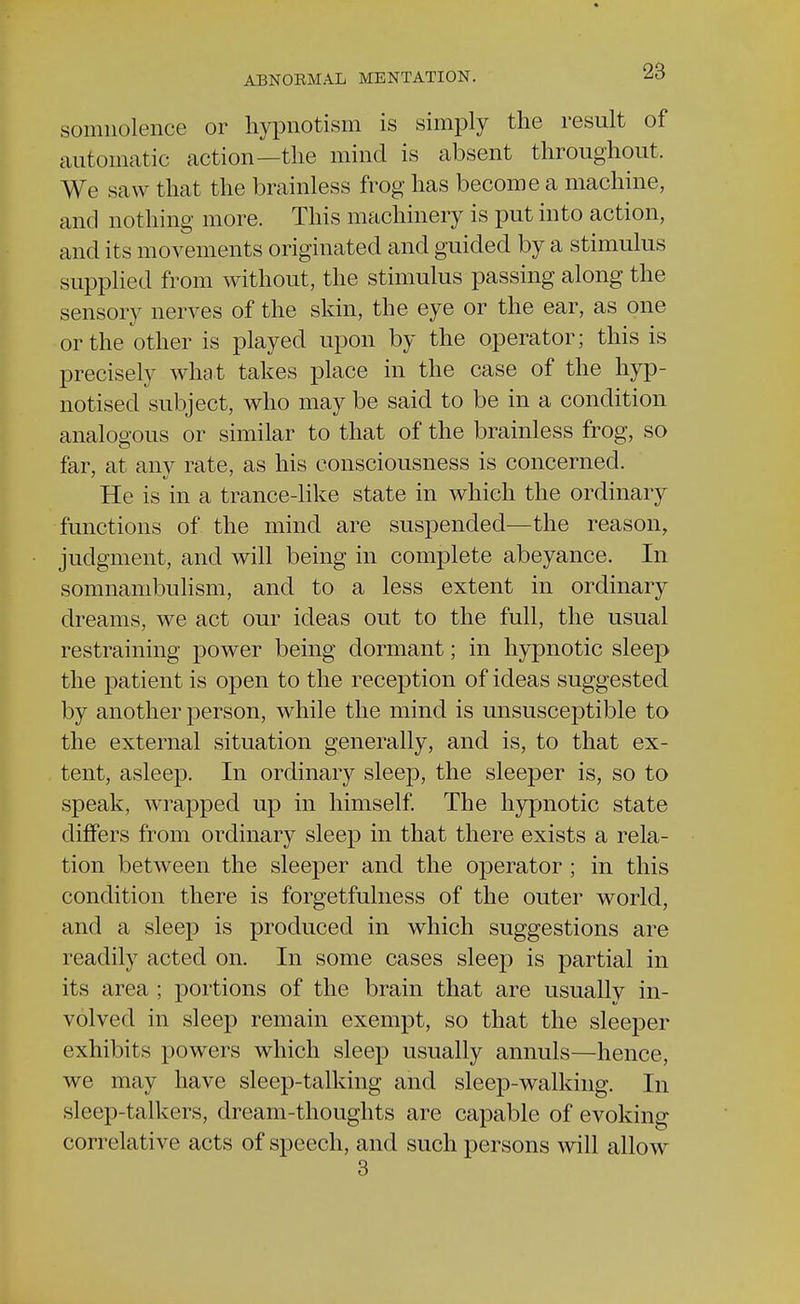 somnolence or hypnotism is simply the result of automatic action—the mind is absent throughout. We saw that the brainless frog has become a machine, and nothing more. This machinery is put into action, and its movements originated and guided by a stimulus supplied from without, the stimulus passing along the sensory nerves of the skin, the eye or the ear, as one or the other is played upon by the operator; this is precisely what takes place in the case of the hyp- notised subject, who may be said to be in a condition analogous or similar to that of the brainless frog, so far, at any rate, as his consciousness is concerned. He is in a trance-like state in which the ordinary functions of* the mind are suspended—the reason, judgment, and will being in complete abeyance. In somnambulism, and to a less extent in ordinary dreams, we act our ideas out to the full, the usual restraining power being dormant; in hypnotic sleep the patient is open to the reception of ideas suggested by another person, while the mind is unsusceptible to the external situation generally, and is, to that ex- tent, asleep. In ordinary sleep, the sleeper is, so to speak, wrapped up in himself. The hypnotic state differs from ordinary sleep in that there exists a rela- tion between the sleeper and the operator ; in this condition there is forgetfulness of the outer world, and a sleep is produced in which suggestions are readily acted on. In some cases sleep is partial in its area ; portions of the brain that are usually in- volved in sleep remain exempt, so that the sleeper exhibits powers which sleep usually annuls—hence, we may have sleep-talking and sleep-walking. In sleep-talkers, dream-thoughts are capable of evoking correlative acts of speech, and such persons will allow 3