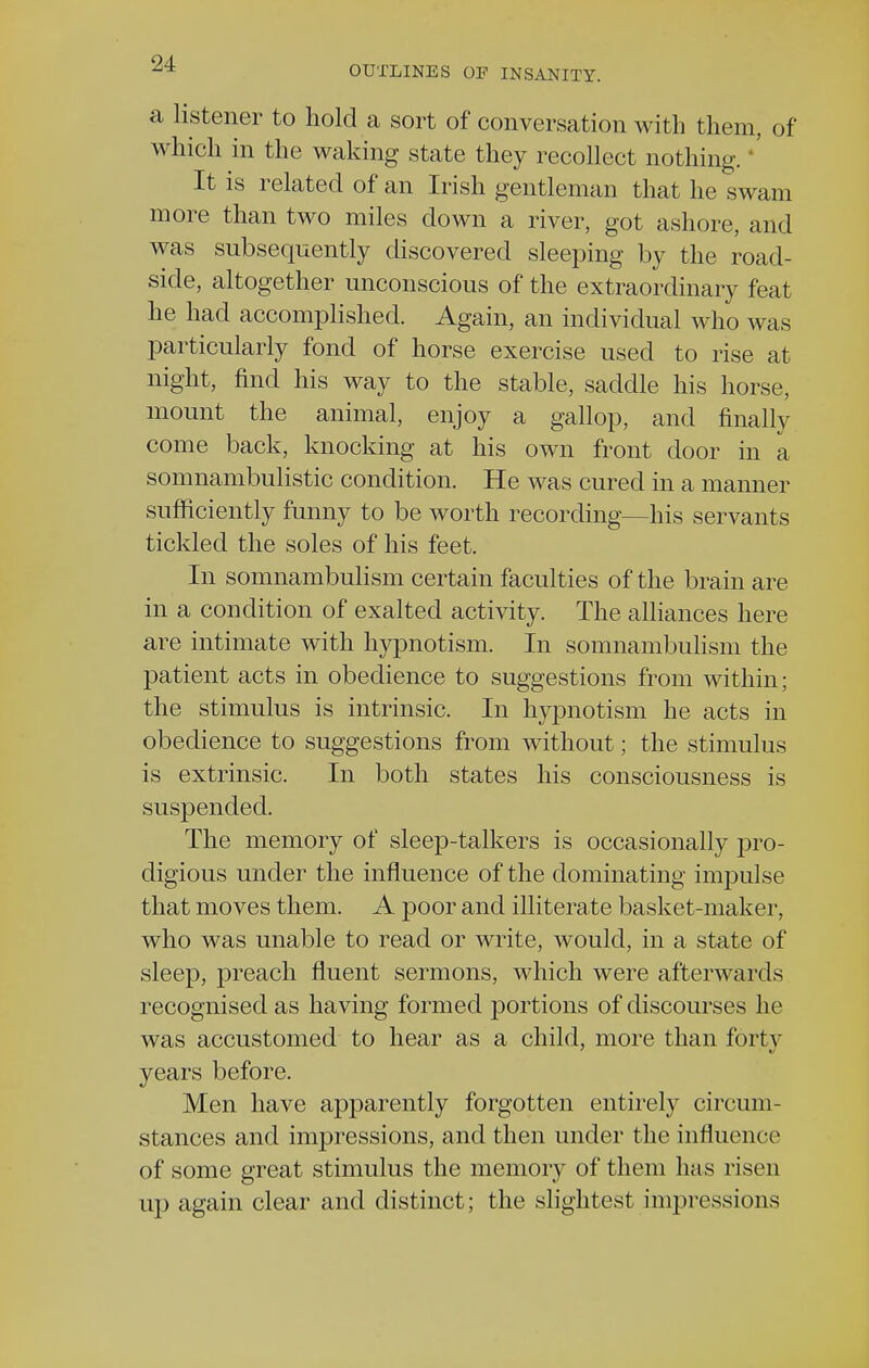 OUTLINES OF INSANITY. a listener to hold a sort of conversation with them, of which in the waking state they recollect nothing. It is related of an Irish gentleman that he swam more than two miles down a river, got ashore, and was subsequently discovered sleeping by the road- side, altogether unconscious of the extraordinary feat he had accomplished. Again, an individual who was particularly fond of horse exercise used to rise at night, find his way to the stable, saddle his horse, mount the animal, enjoy a gallop, and finally come back, knocking at his own front door in a somnambulistic condition. He was cured in a manner sufficiently funny to be worth recording—his servants tickled the soles of his feet. In somnambulism certain faculties of the brain are in a condition of exalted activity. The alliances here are intimate with hypnotism. In somnambulism the patient acts in obedience to suggestions from within; the stimulus is intrinsic. In hypnotism he acts in obedience to suggestions from without; the stimulus is extrinsic. In both states his consciousness is suspended. The memory of sleep-talkers is occasionally pro- digious under the influence of the dominating impulse that moves them. A poor and illiterate basket-maker, who was unable to read or write, would, in a state of sleep, preach fluent sermons, which were afterwards recognised as having formed portions of discourses he was accustomed to hear as a child, more than foi l v years before. Men have apparently forgotten entirely circum- stances and impressions, and then under the influence of some great stimulus the memory of them has risen up again clear and distinct; the slightest impressions