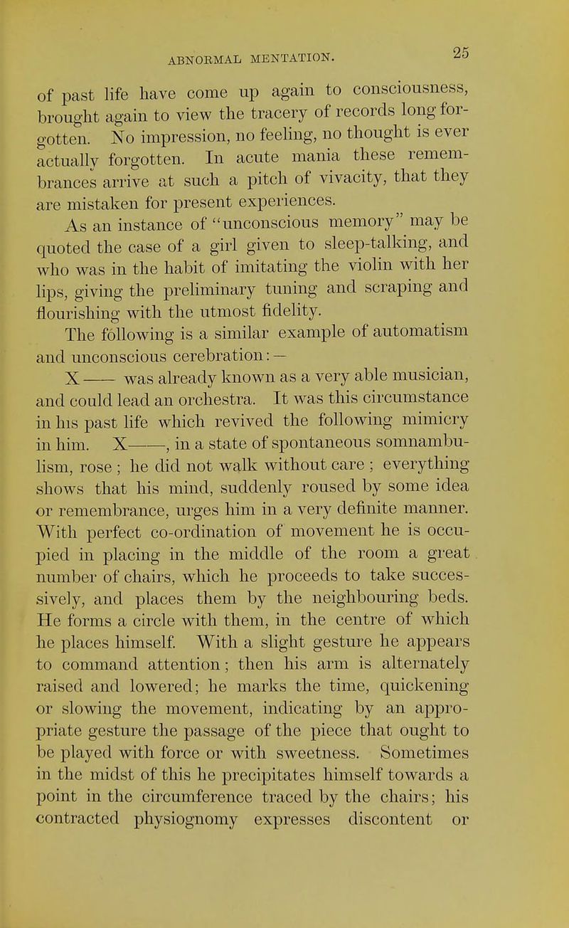 of past life have come up again to consciousness, brought again to view the tracery of records long for- gotten. No impression, no feeling, no thought is ever actually forgotten. In acute mania these remem- brances arrive at such a pitch of vivacity, that they are mistaken for present experiences. As an instance of unconscious memory may be quoted the case of a girl given to sleep-talking, and who was in the habit of imitating the violin with her lips, giving the preliminary tuning and scraping and nourishing with the utmost fidelity. The following is a similar example of automatism and unconscious cerebration: — X was already known as a very able musician, and could lead an orchestra. It was this circumstance in his past life which revived the following mimicry in him. X——, in a state of spontaneous somnambu- lism, rose ; he did not walk without care ; everything shows that his mind, suddenly roused by some idea or remembrance, urges him in a very definite manner. With perfect co-ordination of movement he is occu- pied in placing in the middle of the room a great number of chairs, which he proceeds to take succes- sively, and places them by the neighbouring beds. He forms a circle with them, in the centre of which he places himself. With a slight gesture he appears to command attention; then his arm is alternately raised and lowered; he marks the time, quickening or slowing the movement, indicating by an appro- priate gesture the passage of the piece that ought to be played with force or with sweetness. Sometimes in the midst of this he precipitates himself towards a point in the circumference traced by the chairs; his contracted physiognomy expresses discontent or