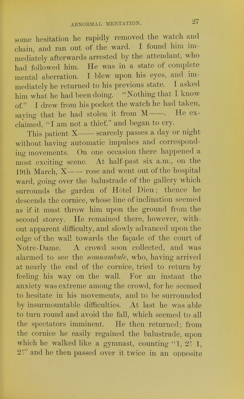 some hesitation he rapidly removed the watch and chain, and ran out of the ward. I found him im- mediately afterwards arrested by the attendant, who had followed him. He was in a state of complete mental aberration. I blew upon his eyes, and im- mediately he returned to his previous state. I asked him what he had been doing. Nothing that I know of. I drew from his pocket the watch he had taken, saying that he had stolen it from M . He ex- claimed, I am not a thief, and began to cry. This patient X scarcely passes a day or night without having automatic impulses and correspond- ing movements. On one occasion there happened a most exciting scene. At half-past six a.m., on the 19th March, X rose and went out of the hospital ward, going over the balustrade of the gallery which surrounds the garden of Hotel Dieu; thence he descends the cornice, whose line of inclination seemed as if it must throw him upon the ground from the second storey. He remained there, however, with- out apparent difficulty, and slowly advanced upon the edge of the wall towards the facade of the court of Notre-Dame. A crowd soon collected, and was alarmed to see the somnambule, who, having arrived at nearly the end of the cornice, tried to return by feeling his way on the wall. For an instant the anxiety was extreme among the crowd, for he seemed to hesitate in his movements, and to be surrounded by insurmountable difficulties. At last he was able to turn round and avoid the fall, which seemed to all the spectators imminent. He then returned; from the cornice he easily regained the balustrade, upon which he walked like a gymnast, counting 1, 2! 1, 2! and he then passed over it twice in an opposite