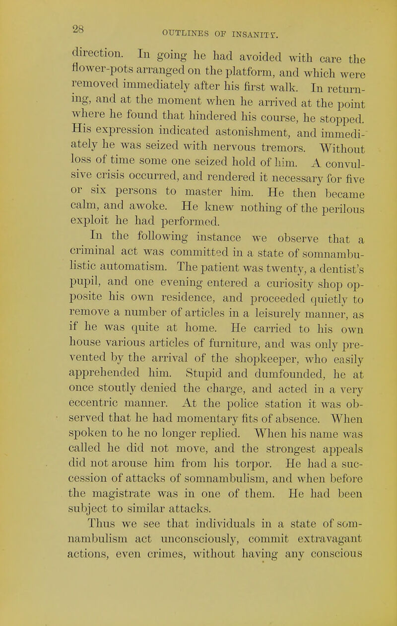 direction. In going he had avoided with care the flower-pots arranged on the platform, and which were removed immediately after his first walk. In return- ing, and at the moment when he arrived at the point where he found that hindered his course, he stopped. His expression indicated astonishment, and immedi- ately he was seized with nervous tremors. Without loss of time some one seized hold of him. A convul- sive crisis occurred, and rendered it necessary for five or six persons to master him. He then became calm, and awoke. He knew nothing of the perilous exploit he had performed. In the following instance we observe that a criminal act was committed in a state of somnambu- listic automatism. The patient was twenty, a dentist's pupil, and one evening entered a curiosity shop op- posite his own residence, and proceeded quietly to remove a number of articles in a leisurely manner, as if he was quite at home. He carried to his own house various articles of furniture, and was only pre- vented by the arrival of the shopkeeper, who easily apprehended him. Stupid and clumfounded, he at once stoutly denied the charge, and acted in a very eccentric manner. At the police station it was ob- served that he had momentary fits of absence. When spoken to he no longer replied. When his name was called he did not move, and the strongest appeals did not arouse him from his torpor. He had a suc- cession of attacks of somnambulism, and when before the magistrate was in one of them. He had been subject to similar attacks. Thus we see that individuals in a state of som- nambulism act unconsciously, commit extravagant actions, even crimes, without having any conscious
