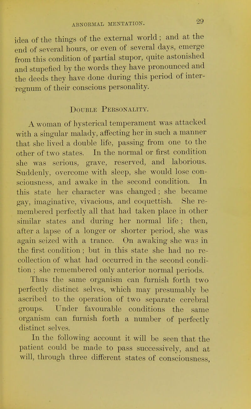 idea of the things of the external world ; and at the end of several hours, or even of several days, emerge from this condition of partial stupor, quite astonished and stupefied by the words they have pronounced and the deeds they have done during this period of inter- regnum of their conscious personality. Double Personality. A woman of hysterical temperament was attacked with a singular malady, affecting her in such a manner that she lived a double life, passing from one to the other of two states. In the normal or first condition she was serious, grave, reserved, and laborious. Suddenly, overcome with sleep, she would lose con- sciousness, and awake in the second condition. In this state her character was changed; she became gay, imaginative, vivacious, and coquettish. She re- membered perfectly all that had taken place in other similar states and during her normal life ; then, after a lapse of a longer or shorter period, she was again seized with a trance. On awaking she was in the first condition; but in this state she had no re- collection of what had occurred in the second condi- tion ; she remembered only anterior normal periods. Thus the same organism can furnish forth two perfectly distinct selves, which may presumably be ascribed to the operation of two separate cerebral groups. Under favourable conditions the same organism can furnish forth a number of perfectly distinct selves. In the following account it will be seen that the patient could be made to pass successively, and at will, through three different states of consciousness,