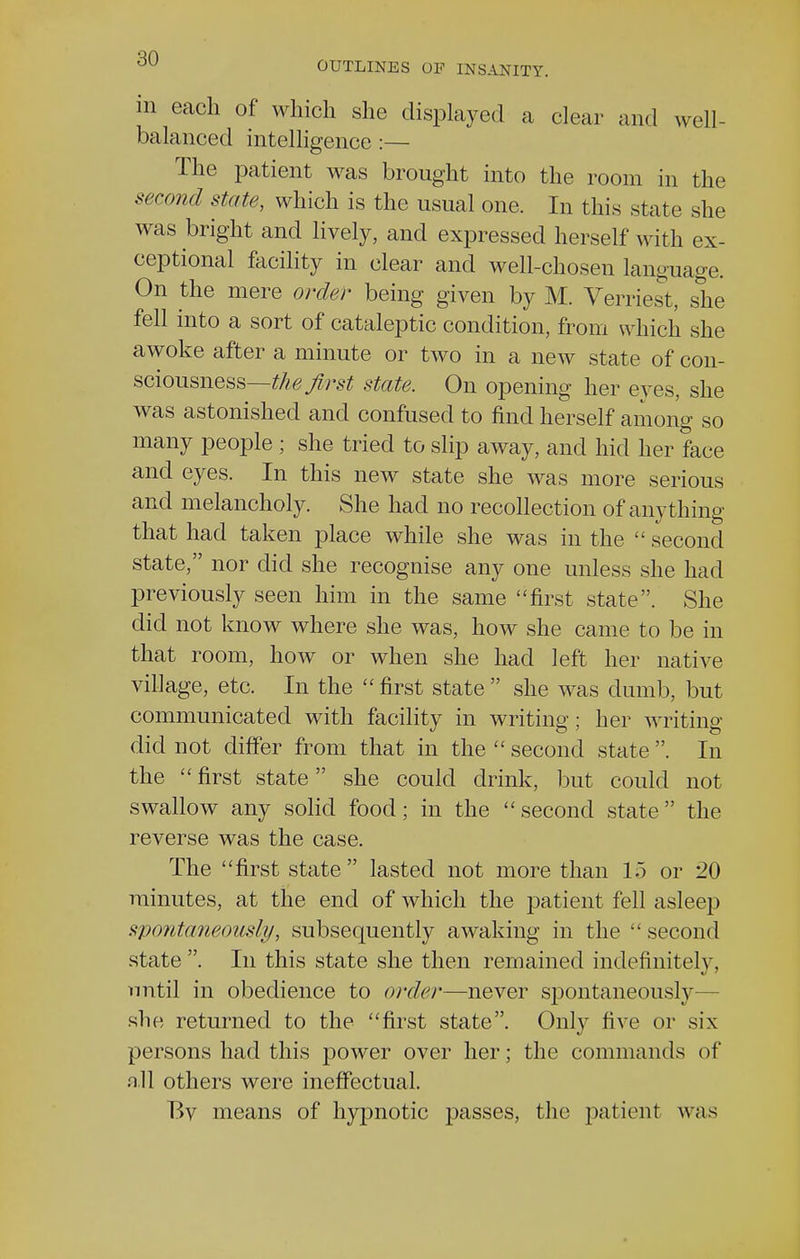 in each of which she displayed a clear and well- balanced intelligence :— The patient was brought into the room in the second state, which is the usual one. In this state she was bright and lively, and expressed herself with ex- ceptional facility in clear and well-chosen language. On the mere order being given by M. Verriest, she fell into a sort of cataleptic condition, from which she awoke after a minute or two in a new state of con- sciousness— the first state. On opening her eyes, she was astonished and confused to find herself among so many people ; she tried to slip away, and hid her face and eyes. In this new state she was more serious and melancholy. She had no recollection of anything that had taken place while she was in the second state, nor did she recognise any one unless she had previously seen him in the same first state. She did not know where she was, how she came to be in that room, how or when she had left her native village, etc. In the first state she was dumb, but communicated with facility in writing; her writing- did not differ from that in the second state . In the first state she could drink, but could not swallow any solid food; in the second state the reverse was the case. The first state lasted not more than 15 or 20 minutes, at the end of which the patient fell asleep spontaneously, subsequently awaking in the second state. In this state she then remained indefinitely, until in obedience to order—never spontaneously she returned to the first state. Only five or six persons had this power over her; the commands of .ill others were ineffectual. Bv means of hyjmotic passes, the patient was