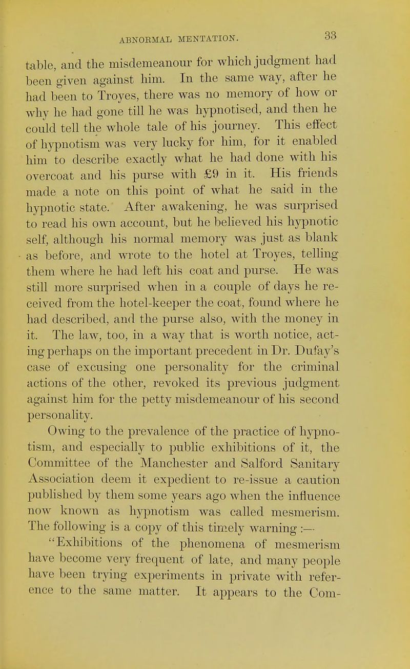 table, and the misdemeanour for which judgment had been given against him. In the same way, after he had been to Troyes, there was no memory of how or why he had gone till he was hypnotised, and then he could tell the whole tale of his journey. This effect of hypnotism was very lucky for him, for it enabled him to describe exactly what he had done with his overcoat and his purse with £9 in it. His friends made a note on this point of what he said in the hypnotic state. After awakening, he was surprised to read his own account, but he believed his hypnotic self, although his normal memory was just as blank as before, and wrote to the hotel at Troyes, telling them where he had left his coat and purse. He was still more surprised when in a couple of days he re- ceived from the hotel-keeper the coat, found where he had described, and the purse also, with the money in it. The law, too, in a way that is worth notice, act- ing perhaps on the important precedent in Dr. Dufay's case of excusing one personality for the criminal actions of the other, revoked its previous judgment against him for the petty misdemeanour of his second personality. Owing to the prevalence of the practice of hypno- tism, and especially to public exhibitions of it, the Committee of the Manchester and Salford Sanitary Association deem it expedient to re-issue a caution published by them some years ago when the influence now known as hypnotism was called mesmerism. The following is a copy of this timely warning :— Exhibitions of the phenomena of mesmerism have become very frequent of late, and many people have been trying experiments in private with refer- ence to the same matter. It appears to the Com-
