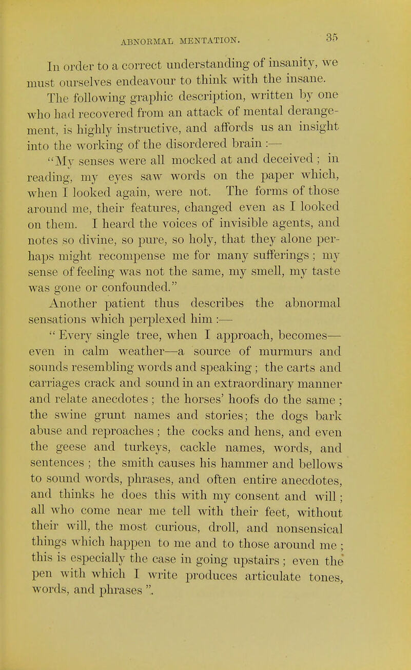 In order to a correct understanding of insanity, we must ourselves endeavour to think with the insane. The following graphic description, written by one who had recovered from an attack of mental derange- ment, is highly instructive, and affords us an insight into the working of the disordered brain :— My senses were all mocked at and deceived ; in reading, my eyes saw words on the paper which, when I looked again, were not. The forms of those around me, their features, changed even as I looked on them. I heard the voices of invisible agents, and notes so divine, so pure, so holy, that they alone per- haps might recompense me for many sufferings ; my sense of feeling was not the same, my smell, my taste was gone or confounded. Another patient thus describes the abnormal sensations which perplexed him :— Every single tree, when I approach, becomes— even in calm weather—a source of murmurs and sounds resembling words and speaking ; the carts and carriages crack and sound in an extraordinary manner and relate anecdotes ; the horses' hoofs do the same ; the swine grunt names and stories; the dogs bark abuse and reproaches ; the cocks and hens, and even the geese and turkeys, cackle names, words, and sentences ; the smith causes his hammer and bellows to sound words, phrases, and often entire anecdotes, and thinks he does this with my consent and will; all who come near me tell with their feet, without their will, the most curious, droll, and nonsensical things which happen to me and to those around me ; this is especially the case in going upstairs ; even the pen with which I write produces articulate tones, words, and phrases .