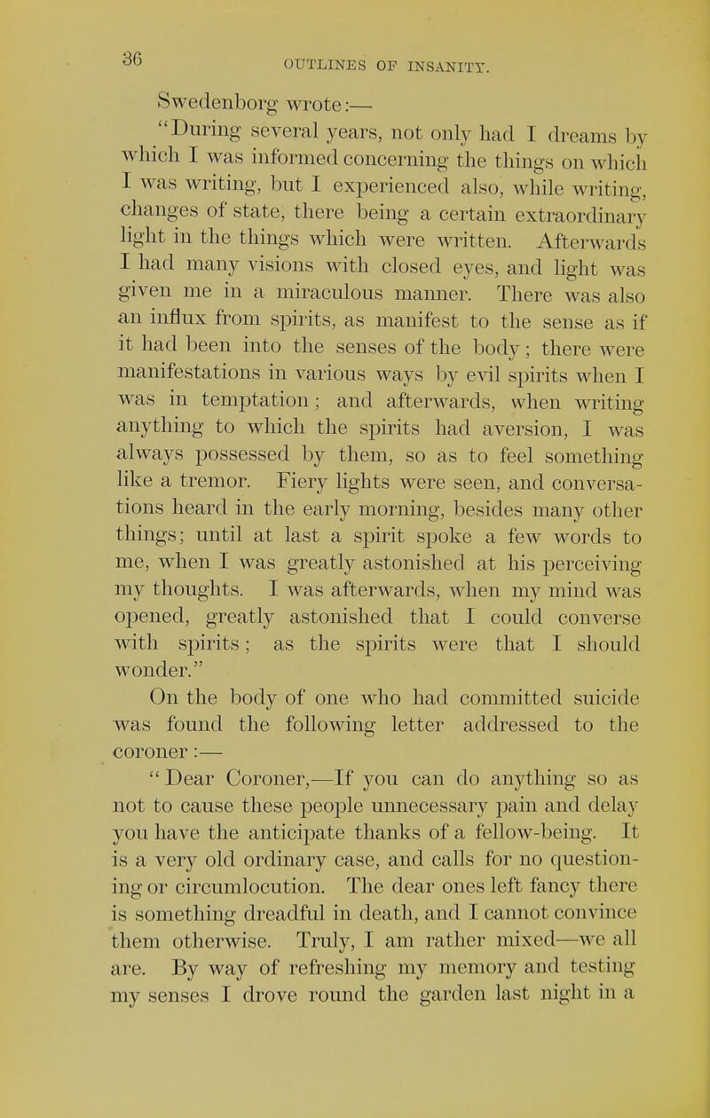 OUTLINES OP INSANITY. Swedenborg wrote:— During several years, not only had I dreams by which I was informed concerning the things on which I was writing, but I experienced also, while writing, changes of state, there being a certain extraordinary light in the things which were written. Afterwards I had many visions with closed eyes, and light was given me in a miraculous manner. There was also an influx from spirits, as manifest to the sense as if it had been into the senses of the body; there were manifestations in various ways by evil spirits when I was in temptation; and afterwards, when writing anything to which the spirits had aversion, I was always possessed by them, so as to feel something like a tremor. Fiery lights were seen, and conversa- tions heard in the early morning, besides many other things; until at last a spirit spoke a few words to me, when I was greatly astonished at his perceiving my thoughts. I was afterwards, when my mind was opened, greatly astonished that I could converse with spirits; as the spirits were that I should wonder. On the body of one who had committed suicide was found the following letter addressed to the coroner:— Dear Coroner,—If you can do anything so as not to cause these people unnecessary pain and delay you have the anticipate thanks of a fellow-being. It is a very old ordinary case, and calls for no question- ing or circumlocution. The dear ones left fancy there is something dreadful in death, and I cannot convince them otherwise. Truly, I am rather mixed—we all are. By way of refreshing my memory and testing my senses I drove round the garden last night in a