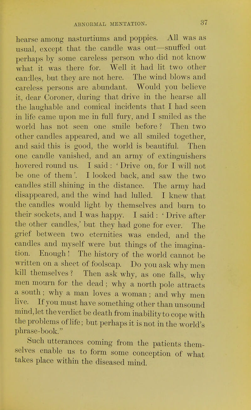 hearse among nasturtiums and poppies. All was as usual, except that the candle was out—snuffed out perhaps by some careless person who did not know what it was there for. Well it had lit two other candles, but they are not here. The wind blows and careless persons are abundant. Would you believe it, dear Coroner, during that drive in the hearse all the laughable and comical incidents that I had seen in life came upon me in full fury, and I smiled as the world has not seen one smile before ? Then two other candles appeared, and we all smiled together, and said this is good, the world is beautiful. Then one candle vanished, and an army of extinguishers hovered round us. I said : ' Drive on, for I will not be one of them'. I looked back, and saw the two candles still shining in the distance. The army had disappeared, and the wind had lulled. I knew that the candles would light by themselves and burn to their sockets, and I was happy. I said : ' Drive after the other candles,' but they had gone for ever. The grief between two eternities was ended, and the candles and myself were but things of the imagina- tion. Enough ! The history of the world cannot be written on a sheet of foolscap. Do you ask why men kill themselves ? Then ask why, as one falls, why men mourn for the dead; why a north pole attracts a south; why a man loves a woman; and why men live. If you must have something other than unsound mind, let the verdict be death from inability to cope with the problems of life; but perhaps it is not in the world's phrase-book. Such utterances coming from the patients them- selves enable us to form some conception of what takes place within the diseased mind.