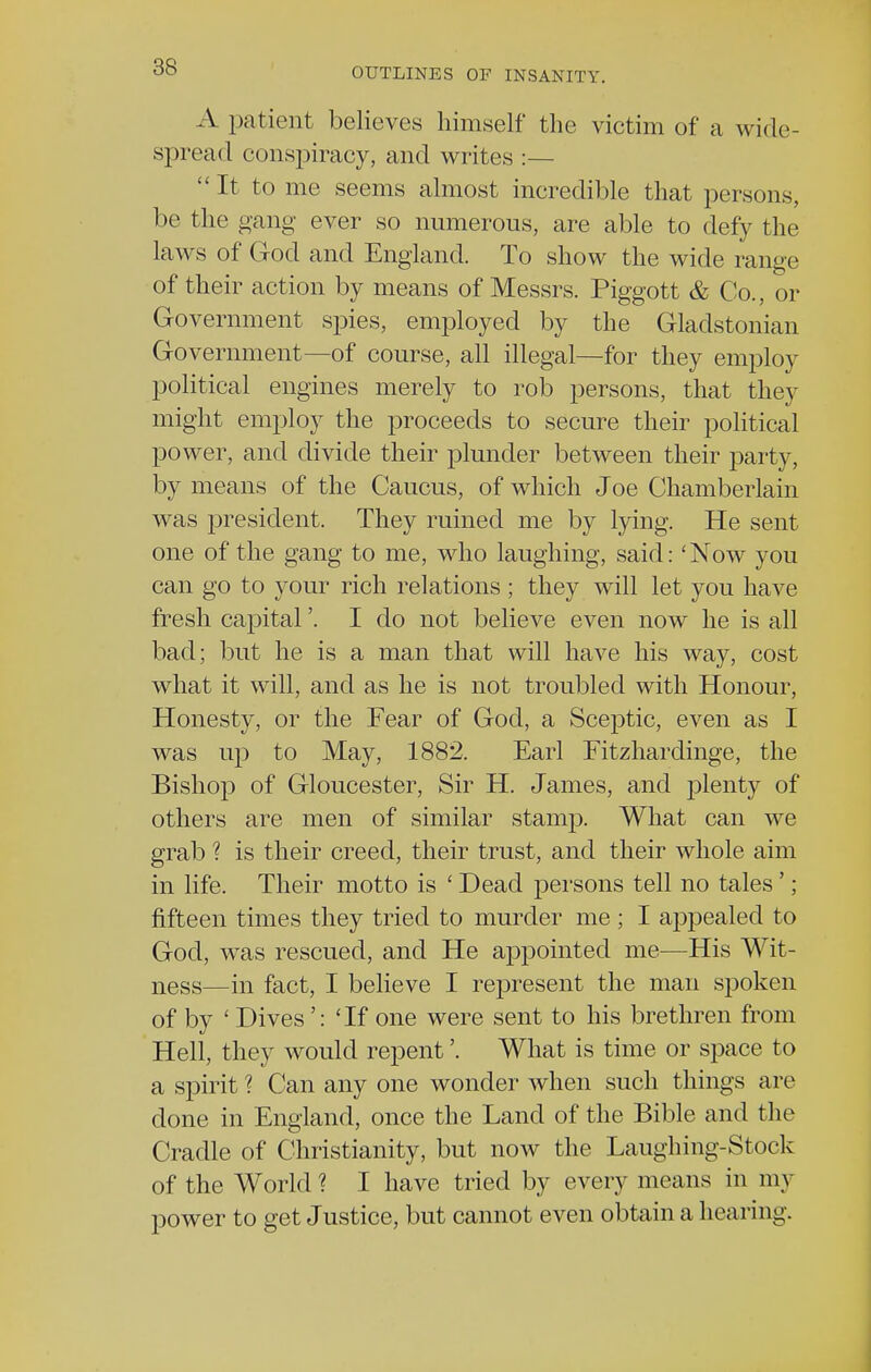 A patient believes himself the victim of a wide- spread conspiracy, and writes :— It to me seems almost incredible that persons, be the gang ever so numerous, are able to defy the laws of God and England. To show the wide range of their action by means of Messrs. Piggott & Co., or Government spies, employed by the Gladstonian Government—of course, all illegal—for they employ political engines merely to rob persons, that they might employ the proceeds to secure their political power, and divide their plunder between their party, by means of the Caucus, of which Joe Chamberlain was president. They ruined me by lying. He sent one of the gang to me, who laughing, said: 'Now you can go to your rich relations ; they will let you have fresh capital'. I do not believe even now he is all bad; but he is a man that will have his way, cost what it will, and as he is not troubled with Honour, Honesty, or the Fear of God, a Sceptic, even as I was up to May, 1882. Earl Fitzhardinge, the Bishop of Gloucester, Sir H. James, and plenty of others are men of similar stamp. What can we grab ? is their creed, their trust, and their whole aim in life. Their motto is ' Dead persons tell no tales '; fifteen times they tried to murder me ; I appealed to God, was rescued, and He appointed me—His Wit- ness—in fact, I believe I represent the man spoken of by ' Dives': 'If one were sent to his brethren from Hell, they would repent'. What is time or space to a spirit ? Can any one wonder when such things are done in England, once the Land of the Bible and the Cradle of Christianity, but now the Laughing-Stock of the World ? I have tried by every means in my power to get Justice, but cannot even obtain a hearing.