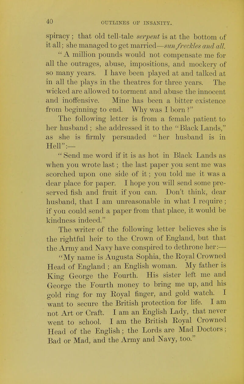 spiracy ; that old tell-tale serpent is at the bottom of it all; she managed to get married—sun freckles and all  A million pounds would not compensate me for all the outrages, abuse, impositions, and mockery of so many years. I have been played at and talked at in all the plays in the theatres for three years. The wicked are allowed to torment and abuse the innocent and inoffensive. Mine has been a bitter existence from beginning to end. Why was I born ? The following letter is from a female patient to her husband ; she addressed it to the Black Lands, as she is firmly persuaded her husband is in Hell:—  Send me word if it is as hot in Black Lands as when you wrote last; the last paper you sent me was scorched upon one side of it; you told me it was a dear place for paper. I hope you will send some pre- served fish and fruit if you can. Don't think, dear husband, that I am unreasonable in what I require ; if you could send a paper from that place, it would be kindness indeed. The writer of the following letter believes she is the rightful heir to the Crown of England, but that the Army and Navy have conspired to dethrone her:— My name is Augusta Sophia, the Royal Crowned Head of England ; an English woman. My father is King George the Fourth. His sister left me and George the Fourth money to bring me up, and his gold ring for my Royal finger, and gold watch. I want to secure the British protection for life. I am not Art or Craft. I am an English Lady, that never went to school. I am the British Royal Crowned Head of the English; the Lords are Mad Doctors; Bad or Mad, and the Army and Navy, too.
