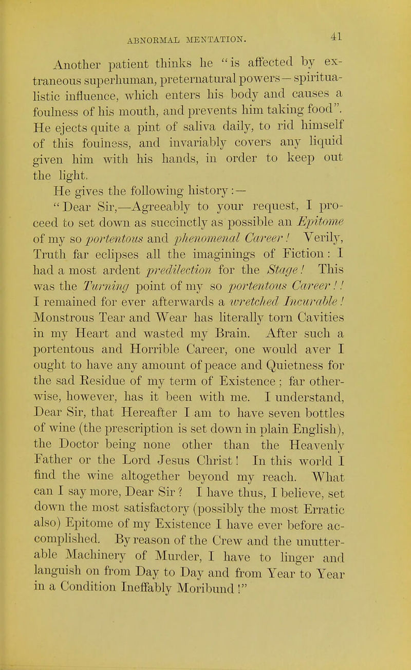 Another patient thinks he is affected by ex- traneous superhuman, preternatural powers — spiritua- listic influence, which enters his body and causes a foulness of his mouth, and prevents him taking food. He ejects quite a pint of saliva daily, to rid himself of this foulness, and invariably covers any liquid given him with his hands, in order to keep out the light, He gives the following history : — Dear Sir,—Agreeably to your request, I pro- ceed to set down as succinctly as possible an Epitome of my so portentous and phenomenal Career! Verily, Truth far eclipses all the imaginings of Fiction: I had a most ardent predilection for the Stage! This was the Turning point of my so portentous Career!.' I remained for ever afterwards a wretched Incurable ! Monstrous Tear and Wear has literally torn Cavities in my Heart and wasted my Brain. After such a portentous and Horrible Career, one would aver I ought to have any amount of peace and Quietness for the sad Residue of my term of Existence ; far other- wise, however, has it been with me. I understand, Dear Sir, that Hereafter I am to have seven bottles of wine (the prescription is set down in plain English), the Doctor being none other than the Heavenly Father or the Lord Jesus Christ! In this world I find the wine altogether beyond my reach. What can I say more, Dear Sir ? I have thus, I believe, set down the most satisfactory (possibly the most Erratic also) Epitome of my Existence I have ever before ac- complished. By reason of the Crew and the unutter- able Machinery of Murder, I have to linger and languish on from Day to Day and from Year to Year in a Condition Ineffably Moribund !