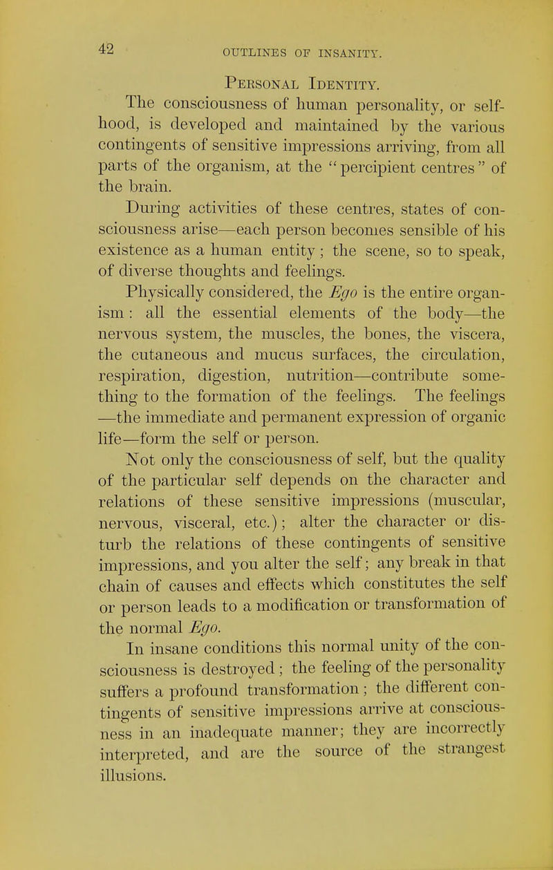 Personal Identity. The consciousness of human personality, or self- hood, is developed and maintained by the various contingents of sensitive impressions arriving, from all parts of the organism, at the percipient centres of the brain. During activities of these centres, states of con- sciousness arise—each person becomes sensible of his existence as a human entity; the scene, so to speak, of diverse thoughts and feelings. Physically considered, the Ego is the entire organ- ism : all the essential elements of the body—the nervous system, the muscles, the bones, the viscera, the cutaneous and mucus surfaces, the circulation, respiration, digestion, nutrition—contribute some- thing to the formation of the feelings. The feelings —the immediate and permanent expression of organic life—form the self or person. Not only the consciousness of self, but the quality of the particular self depends on the character and relations of these sensitive impressions (muscular, nervous, visceral, etc.); alter the character or dis- turb the relations of these contingents of sensitive impressions, and you alter the self; any break in that chain of causes and effects which constitutes the self or person leads to a modification or transformation of the normal Ego. In insane conditions this normal unity of the con- sciousness is destroyed ; the feeling of the personality suffers a profound transformation; the different con- tingents of sensitive impressions arrive at conscious- ness in an inadequate manner; they are incorrectly interpreted, and are the source of the strangest illusions.
