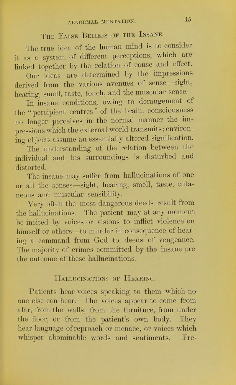 The False Beliefs of the Insane. The true idea of the human mind is to consider it as a system of different perceptions, which are linked together by the relation of cause and effect. Our ideas are determined by the impressions derived from the various avenues of sense—sight, hearing, smell, taste, touch, and the muscular sense. In insane conditions, owing to derangement of the percipient centres of the brain, consciousness no longer perceives in the normal manner the im- pressions which the external world transmits; environ- ing objects assume an essentially altered signification. The understanding of the relation between the individual and his surroundings is disturbed and distorted. The insane may suffer from hallucinations of one or all the senses—sight, hearing, smell, taste, cuta- neous and muscular sensibility. Very often the most dangerous deeds result from the hallucinations. The patient may at any moment be incited by voices or visions to inflict violence on himself or others—to murder in consequence of hear- ing a command from God to deeds of vengeance. The majority of crimes committed by the insane are the outcome of these hallucinations. Hallucinations of Hearing. Patients hear voices speaking to them which no one else can hear. The voices appear to come from afar, from the walls, from the furniture, from under the floor, or from the patient's own body. They hear language of reproach or menace, or voices which whisper abominable words and sentiments. Fre-
