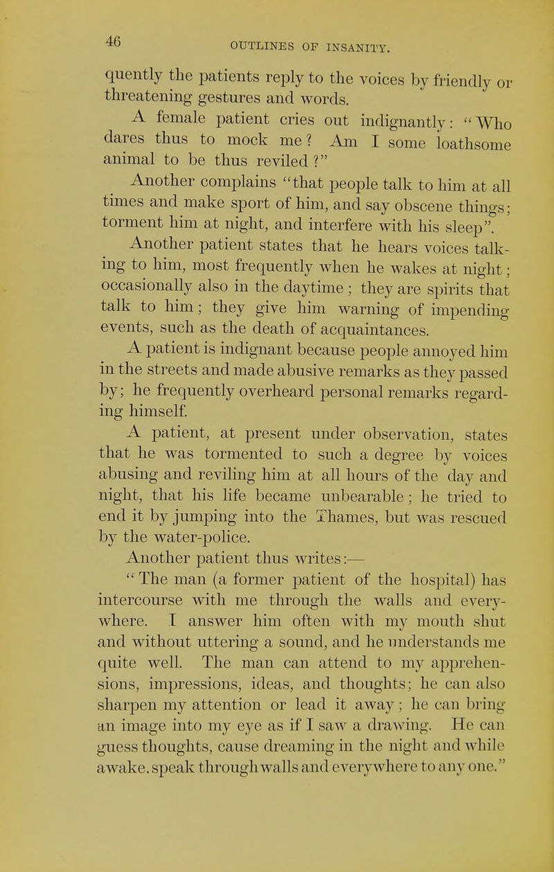 OUTLINES OF INSANITY. quently the patients reply to the voices by friendly or threatening gestures and words. A female patient cries out indignantly: Who dares thus to mock me? Am I some loathsome animal to be thus reviled? Another complains that people talk to him at all times and make sport of him, and say obscene things; torment him at night, and interfere with his sleep. Another patient states that he hears voices talk- ing to him, most frequently when he wakes at night; occasionally also in the daytime ; they are spirits that talk to him; they give him warning of impending events, such as the death of acquaintances. A patient is indignant because people annoyed him in the streets and made abusive remarks as they passed by; he frequently overheard personal remarks regard- ing himself. A patient, at present under observation, states that he was tormented to such a degree by voices abusing and reviling him at all hours of the day and night, that his life became unbearable; he tried to end it by jumping into the Thames, but was rescued by the water-police. Another patient thus writes:—  The man (a former patient of the hospital) has intercourse with me through the walls and every- where. I answer him often with my mouth shut and without uttering a sound, and he understands me quite well. The man can attend to my apprehen- sions, impressions, ideas, and thoughts; he can also sharpen my attention or lead it away; he can bring an image into my eye as if I saw a drawing. He can guess thoughts, cause dreaming in the night and while awake, speak through walls and everywhere to any one.