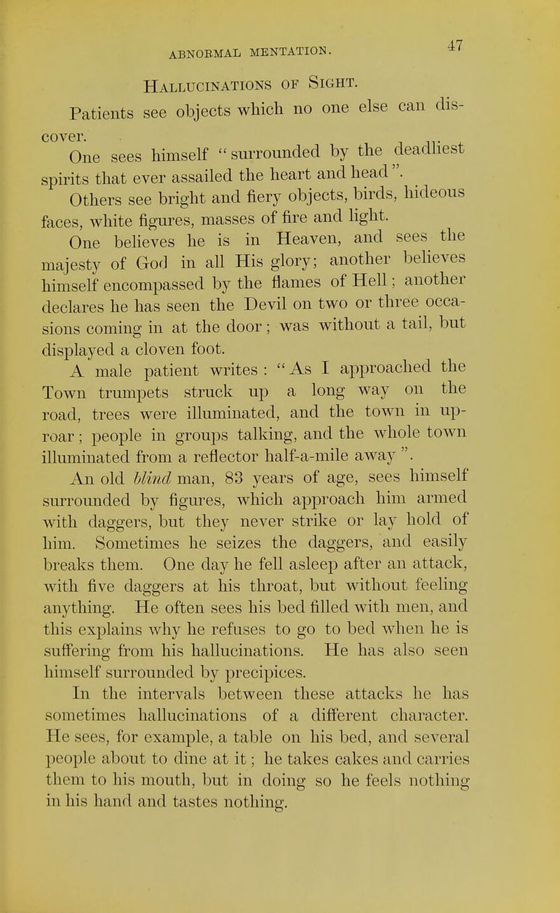 Hallucinations of Sight. Patients see objects which no one else can dis- cover. One sees himself  surrounded by the deadliest spirits that ever assailed the heart and head . Others see bright and fiery objects, birds, hideous faces, white figures, masses of fire and light. One believes he is in Heaven, and sees the majesty of God in all His glory; another believes himself encompassed by the flames of Hell; another declares he has seen the Devil on two or three occa- sions coming in at the door; was without a tail, but displayed a cloven foot. A male patient writes : As I approached the Town trumpets struck up a long way on the road, trees were illuminated, and the town in up- roar ; people in groups talking, and the whole town illuminated from a reflector half-a-mile away . An old blind man, 83 years of age, sees himself surrounded by figures, which approach him armed with daggers, but they never strike or lay hold of him. Sometimes he seizes the daggers, and easily breaks them. One day he fell asleep after an attack, with five daggers at his throat, but without feeling anything. He often sees his bed filled with men, and this explains why he refuses to go to bed when he is suffering from his hallucinations. He has also seen himself surrounded by precipices. In the intervals between these attacks he has sometimes hallucinations of a different character. He sees, for example, a table on his bed, and several people about to dine at it; he takes cakes and carries them to his mouth, but in doing so he feels nothing in his hand and tastes nothing.