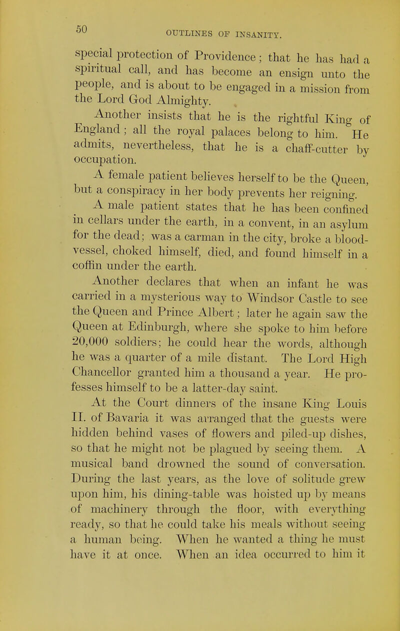 OUTLINES OF INSANITY. special protection of Providence; that he has had a spiritual call, and has become an ensign unto the people, and is about to be engaged in a mission from the Lord God Almighty. Another insists that he is the rightful King of England ; all the royal palaces belong to him. He admits, nevertheless, that he is a chaff-cutter by occupation. A female patient believes herself to be the Queen, but a conspiracy in her body prevents her reigning. A male patient states that he has been confined in cellars under the earth, in a convent, in an asylum for the dead; was a carman in the city, broke a blood- vessel, choked himself, died, and found himself in a coffin under the earth. Another declares that when an infant he was carried in a mysterious way to Windsor Castle to see the Queen and Prince Albert; later he again saw the Queen at Edinburgh, where she spoke to him before 20,000 soldiers; he could hear the words, although he was a quarter of a mile distant. The Lord High Chancellor granted him a thousand a year. He pro- fesses himself to be a latter-day saint. At the Court dinners of the insane King Louis II. of Bavaria it was arranged that the guests were hidden behind vases of flowers and piled-up dishes, so that he might not be plagued by seeing them. A musical band drowned the sound of conversation. During the last years, as the love of solitude grew upon him, his dining-table was hoisted up by means of machinery through the floor, with everything ready, so that he could take his meals without seeing a human being. When he wanted a thing lie must have it at once. When an idea occurred to him it