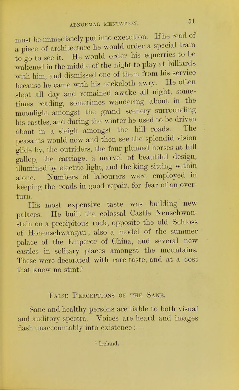must be immediately put into execution. If he read of a piece of architecture he would order a special tram to o-o to see it. He would order his equerries to be wakened in the middle of the night to play at billiards with him, and dismissed one of them from his service because he came with his neckcloth awry. He often slept all day and remained awake all night, some- times reading, sometimes wandering about in the moonlight amongst the grand scenery surrounding his castles, and during the winter he used to be driven about in a sleigh amongst the hill roads. The peasants would now and then see the splendid vision glide by, the outriders, the four plumed horses at full gallop, the carriage, a marvel of beautiful design, illumined by electric light, and the king sitting within alone. Numbers of labourers were employed in keeping the roads in good repair, for fear of an over- turn. His most expensive taste was building new palaces. He built the colossal Castle Neuschwan- stein on a precipitous rock, opposite the old Schloss of Hohenschwangau; also a model of the summer palace of the Emperor of China, and several new castles in solitary places amongst the mountains. These were decorated with rare taste, and at a cost that knew no stint.1 False Perceptions of the Sane. Sane and healthy persons are liable to both visual and auditory spectra. Voices are heard and images flash unaccountably into existence :— 1 Ireland.