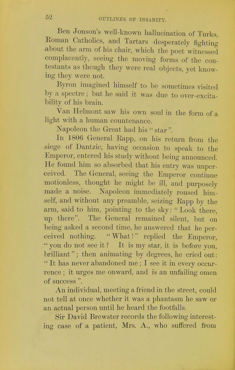 OUTLINES OF INSANITY. Ben Jonson's well-known hallucination of Turks, Roman Catholics, and Tartars desperately fighting ■about the arm of his chair, which the poet witnessed complacently, seeing the moving forms of the con- testants as though they were real objects, yet know- ing they were not. Byron imagined himself to be sometimes visited by a spectre; but he said it was due to over-excita- bility of his brain. Van Helmont saw his own soul in the form of a light with a human countenance. Napoleon the Great had his  star . In 1806 General Eapp, on his return from the siege of Dantzic, having occasion to speak to the Emperor, entered his study without being announced. He found him so absorbed that his entry was unper- •ceived. The General, seeing the Emperor continue motionless, thought he might be ill, and purposely made a noise. Napoleon immediately roused him- self, and without any preamble, seizing Rapp bv the arm, said to him, pointing to the sky:  Look there, np there. The General remained silent, but on being asked a second time, he answered that he per- ceived nothing.  What!  replied the Emperor, ■ you do not see it ? It is my star, it is before you, brilliant ; then animating by degrees, he cried out:  It has never abandoned me ; I see it in everv occur- rence ; it urges me onward, and is an unfailing omen of success . An individual, meeting a friend in the street, could not tell at once whether it was a phantasm he saw or an actual person until he heard the footfalls. Sir David Brewster records the following interest- ing case of a patient, Mrs. A., who suffered from