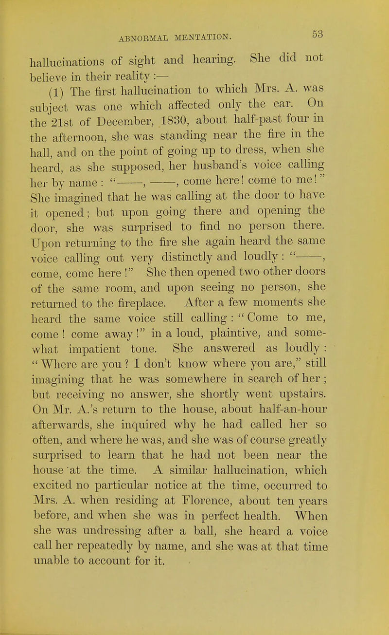hallucinations of sight and hearing. She did not believe in their reality :— (1) The first hallucination to which Mrs. A. was subject was one which affected only the ear. On the 21st of December, 1830, about half-past four in the afternoon, she was standing near the fire in the hall, and on the point of going up to dress, when she heard, as she supposed, her husband's voice calling her by name :  , , come here! come to me! She imagined that he was calling at the door to have it opened; but upon going there and opening the door, she was surprised to find no person there. Upon returning to the fire she again heard the same voice calling out very distinctly and loudly :  , come, come here ! She then opened two other doors of the same room, and upon seeing no person, she returned to the fireplace. After a few moments she heard the same voice still calling :  Come to me, come! come away! in a loud, plaintive, and some- what impatient tone. She answered as loudly: Where are you? I don't know where you are, still imagining that he was somewhere in search of her; but receiving no answer, she shortly went upstairs. On Mr. A.'s return to the house, about half-an-hour afterwards, she inquired why he had called her so often, and where he was, and she was of course greatly surprised to learn that he had not been near the house at the time. A similar hallucination, which excited no particular notice at the time, occurred to Mrs. A. when residing at Florence, about ten years before, and when she was in perfect health. When she was undressing after a ball, she heard a voice call her repeatedly by name, and she was at that time unable to account for it.