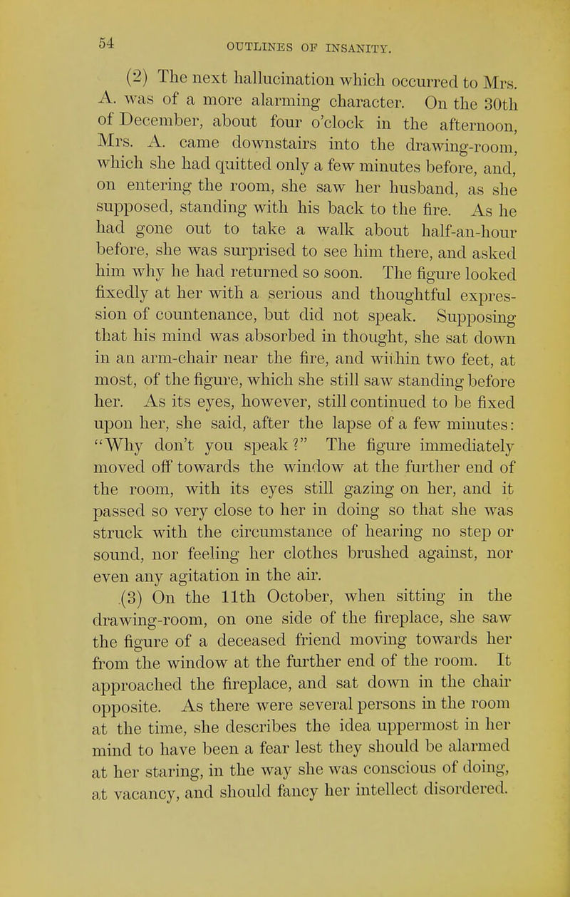 (2) The next hallucination which occurred to Mrs. A. was of a more alarming character. On the 30th of December, about four o'clock in the afternoon, Mrs. A. came downstairs into the drawing-room, which she had quitted only a few minutes before, and, on entering the room, she saw her husband, as she supposed, standing with his back to the fire. As he had gone out to take a walk about half-an-hour before, she was surprised to see him there, and asked him why he had returned so soon. The figure looked fixedly at her with a serious and thoughtful expres- sion of countenance, but did not speak. Supposing that his mind was absorbed in thought, she sat down in an arm-chair near the fire, and within two feet, at most, of the figure, which she still saw standing before her. As its eyes, however, still continued to be fixed upon her, she said, after the lapse of a few minutes: Why don't you speak? The figure immediately moved off towards the window at the further end of the room, with its eyes still gazing on her, and it passed so very close to her in doing so that she was struck with the circumstance of hearing no step or sound, nor feeling her clothes brushed against, nor even any agitation in the air. (3) On the 11th October, when sitting in the drawing-room, on one side of the fireplace, she saw the figure of a deceased friend moving towards her from the window at the further end of the room. It approached the fireplace, and sat down in the chair opposite. As there were several persons in the room at the time, she describes the idea uppermost in her mind to have been a fear lest they should be alarmed at her staring, in the way she was conscious of doing, at vacancy, and should fancy her intellect disordered.