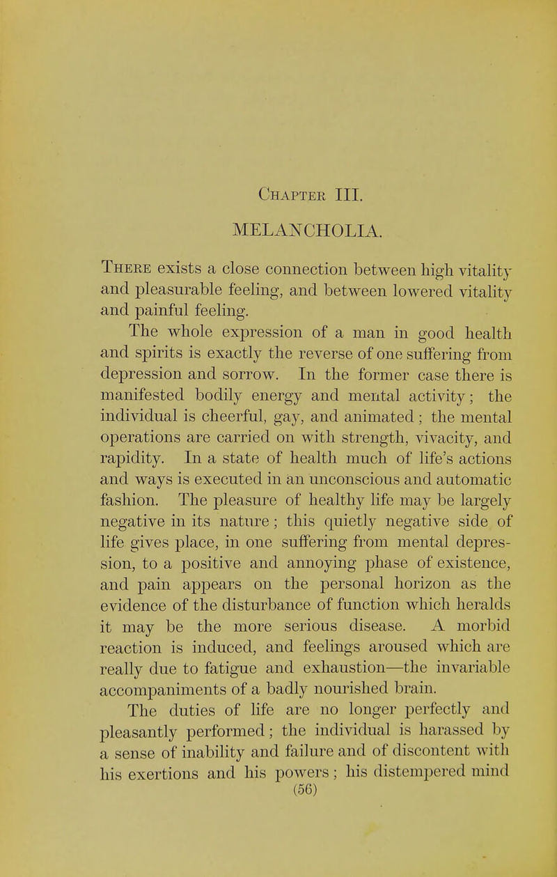 Chapter III. MELANCHOLIA. There exists a close connection between high vitality and pleasurable feeling, and between lowered vitality and painful feeling. The whole expression of a man in good health and spirits is exactly the reverse of one suffering from depression and sorrow. In the former case there is manifested bodily energy and mental activity; the individual is cheerful, gay, and animated; the mental operations are carried on with strength, vivacity, and rapidity. In a state of health much of life's actions and ways is executed in an unconscious and automatic fashion. The pleasure of healthy life may be largely negative in its nature; this quietly negative side of life gives place, in one suffering from mental depres- sion, to a positive and annoying phase of existence, and pain appears on the personal horizon as the evidence of the disturbance of function which heralds it may be the more serious disease. A morbid reaction is induced, and feelings aroused which are really due to fatigue and exhaustion—the invariable accompaniments of a badly nourished brain. The duties of life are no longer perfectly and pleasantly performed; the individual is harassed by a sense of inability and failure and of discontent with his exertions and his powers; his distempered mind