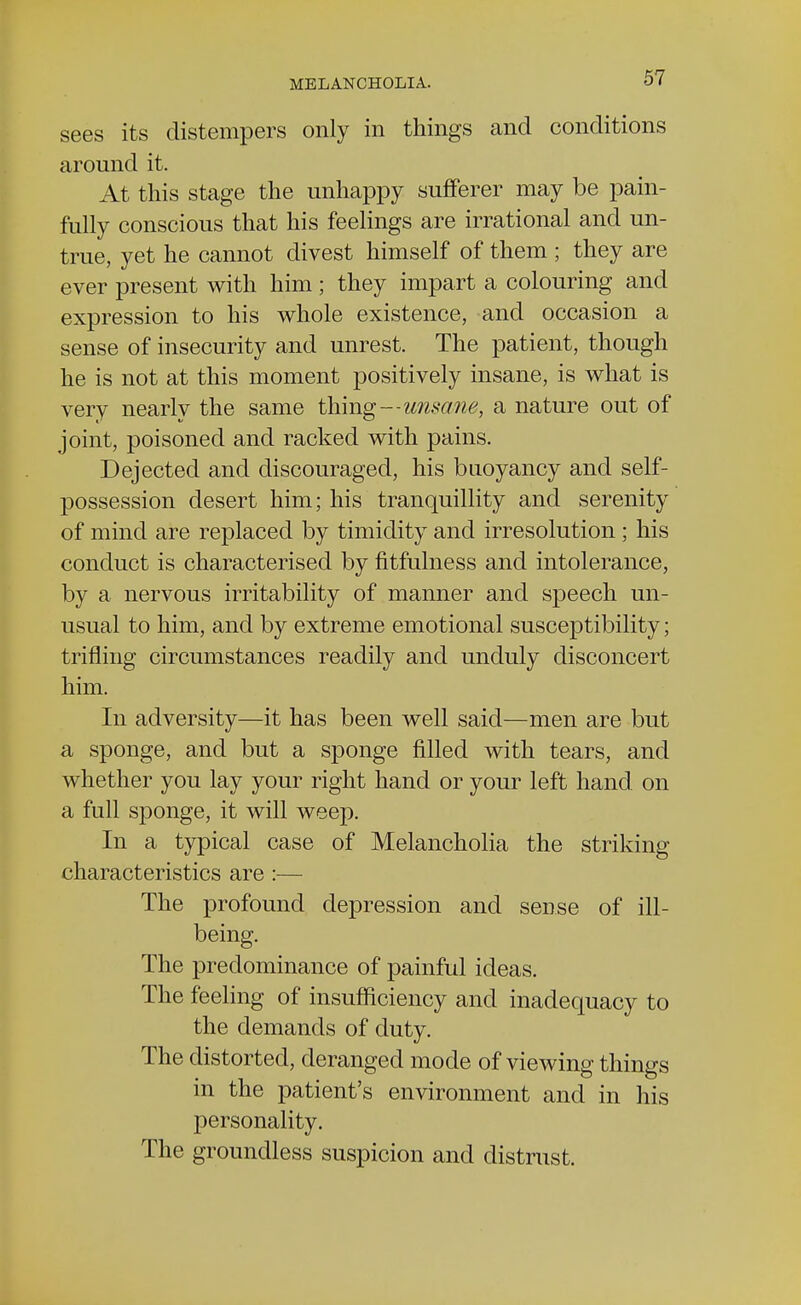 sees its distempers only in things and conditions around it. At this stage the unhappy sufferer may be pain- fully conscious that his feelings are irrational and un- true, yet he cannot divest himself of them ; they are ever present with him; they impart a colouring and expression to his whole existence, and occasion a sense of insecurity and unrest. The patient, though he is not at this moment positively insane, is what is very nearly the same thing—unsane, a nature out of joint, poisoned and racked with pains. Dejected and discouraged, his buoyancy and self- possession desert him; his tranquillity and serenity of mind are replaced by timidity and irresolution; his conduct is characterised by fitfulness and intolerance, by a nervous irritability of manner and speech un- usual to him, and by extreme emotional susceptibility; trifling circumstances readily and unduly disconcert him. In adversity—it has been well said—men are but a sponge, and but a sponge filled with tears, and whether you lay your right hand or your left hand, on a full sponge, it will weep. In a typical case of Melancholia the striking characteristics are :— The profound depression and sense of ill- being. The predominance of painful ideas. The feeling of insufficiency and inadequacy to the demands of duty. The distorted, deranged mode of viewing things in the patient's environment and in his personality. The groundless suspicion and distrust.