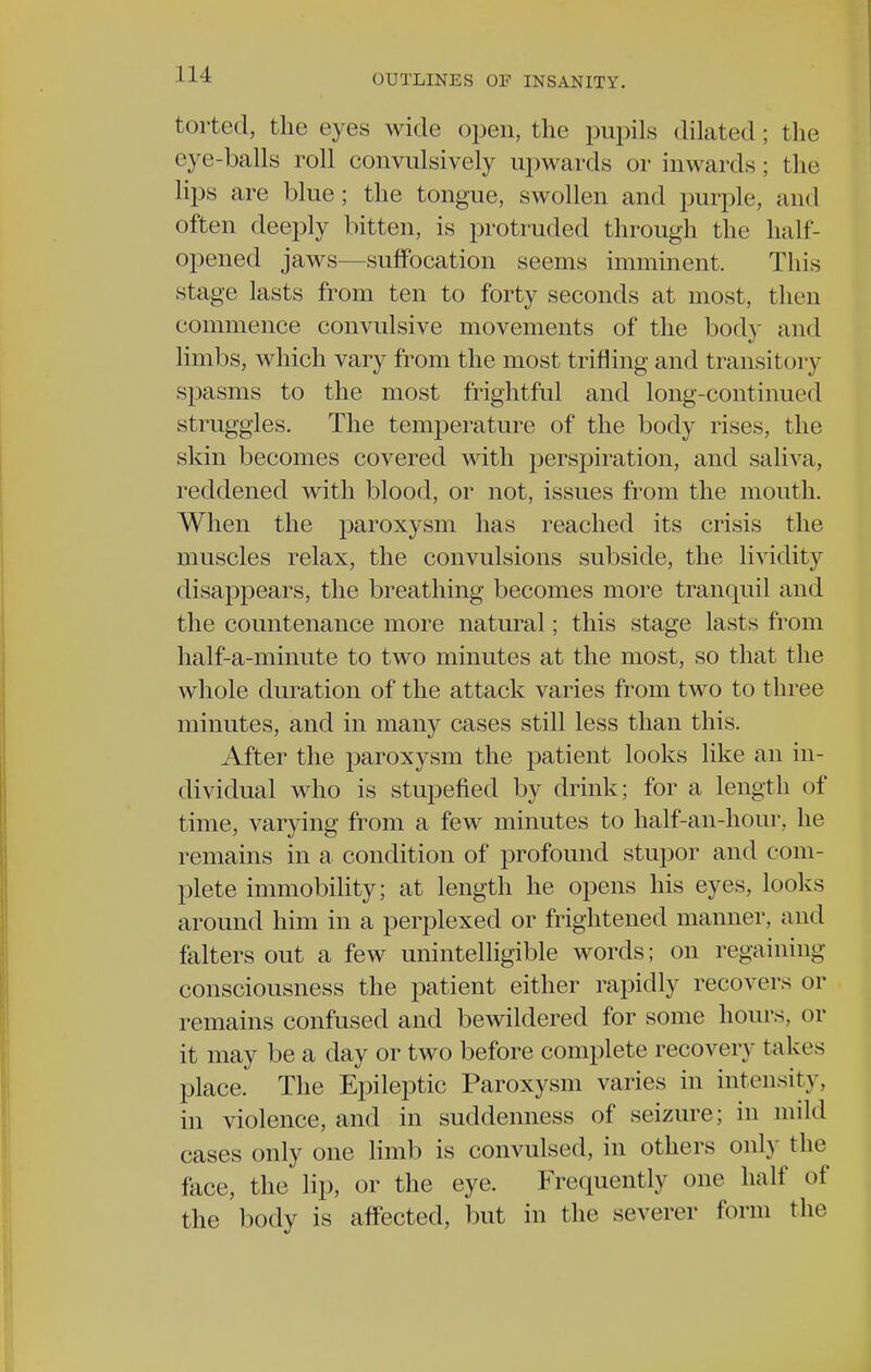 torted, the eyes wide open, the pupils dilated; the eye-balls roll convulsively upwards or inwards; the lips are blue; the tongue, swollen and purple, and often deeply bitten, is protruded through the half- opened jaws—suffocation seems imminent. This stage lasts from ten to forty seconds at most, then commence convulsive movements of the bod)' and limbs, which vary from the most trifling and transitory spasms to the most frightful and long-continued struggles. The temperature of the body rises, the skin becomes covered with perspiration, and saliva, reddened with blood, or not, issues from the mouth. When the paroxysm has reached its crisis the muscles relax, the convulsions subside, the lividity disappears, the breathing becomes more tranquil and the countenance more natural; this stage lasts from half-a-minute to two minutes at the most, so that the whole duration of the attack varies from two to three minutes, and in many cases still less than this. After the paroxysm the patient looks like an in- dividual who is stupefied by drink; for a length of time, varying from a few minutes to half-an-hour, he remains in a condition of profound stupor and com- plete immobility; at length he opens his eyes, looks around him in a perplexed or frightened manner, and falters out a few unintelligible words; on regaining consciousness the patient either rapidly recovers or remains confused and bewildered for some hours, or it may be a day or two before complete recovery takes place. The Epileptic Paroxysm varies in intensity, in violence, and in suddenness of seizure; in mild cases only one limb is convulsed, in others only the face, the lip, or the eye. IVequently one half of the body is affected, but in the severer form the