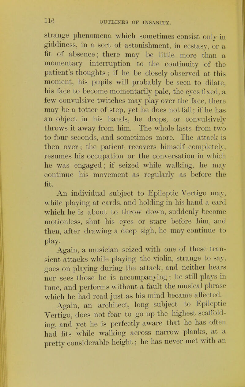 strange phenomena which sometimes consist only in giddiness, in a sort of astonishment, in ecstasy, or a fit of absence; there may be little more than a momentary interruption to the continuity of the patient's thoughts; if he be closely observed at this moment, his pupils will probably be seen to dilate, his face to become momentarily pale, the eyes fixed, a few convulsive twitches may play over the face, there may be a totter of step, yet he does not fall; if he has an object in his hands, he drops, or convulsively throws it away from him. The whole lasts from two to four seconds, and sometimes more. The attack is then over; the patient recovers himself completely, resumes his occupation or the conversation in which he was engaged; if seized while walking, he may continue his movement as regularly as before the fit. An individual subject to Epileptic Vertigo may, while playing at cards, and holding in his hand a card which he is about to throw down, suddenly become motionless, shut his eyes or stare before him, and then, after drawing a deep sigh, he may continue to play. Again, a musician seized with one of these tran- sient attacks while playing the violin, strange to say. goes on playing during the attack, and neither hears nor sees those he is accompanying; he still plays in tune, and performs without a fault the musical phrase which he had read just as his mind became affected. Again, an architect, long subject to Epileptic Vertigo, does not fear to go up the highest scaffold- ing, and yet he is perfectly aware that he has often had fits while walking across narrow planks, at a pretty considerable height; he has never met with an