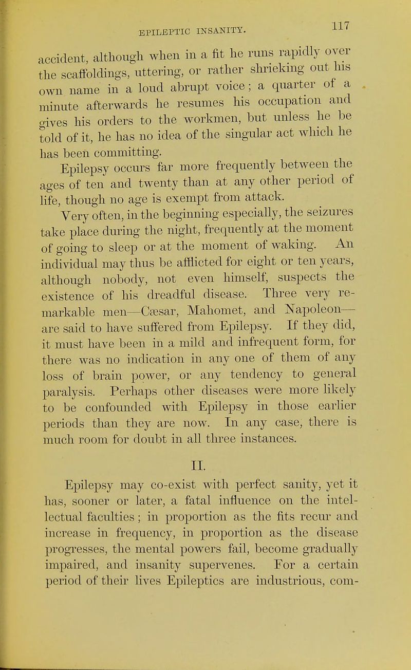 accident, although when in a fit he runs rapidly over the scaffoldings, uttering, or rather shrieking out his own name in a loud abrupt voice; a quarter of a minute afterwards he resumes his occupation and gives his orders to the workmen, but unless he be told of it, he has no idea of the singular act which he has been committing. Epilepsy occurs far more frequently between the ages of ten and twenty than at any other period of life, though no age is exempt from attack. Very often, in the beginning especially, the seizures take place during the night, frequently at the moment of going to sleep or at the moment of waking. An individual may thus be afflicted for eight or ten years, although nobody, not even himself, suspects the existence of his dreadful disease. Three very re- markable men—Caesar, Mahomet, and Napoleon- are said to have suffered from Epilepsy. If they did, it must have been in a mild and infrequent form, for there was no indication in any one of them of any loss of brain power, or any tendency to general paralysis. Perhaps other diseases were more likely to be confounded with Epilepsy in those earlier periods than they are now. In any case, there is much room for doubt in all three instances. II. Epilepsy may co-exist with perfect sanity, yet it has, sooner or later, a fatal influence on the intel- lectual faculties; in proportion as the fits recur and increase in frequency, in proportion as the disease progresses, the mental powers fail, become gradually impaired, and insanity supervenes. For a certain period of their lives Epileptics are industrious, com-