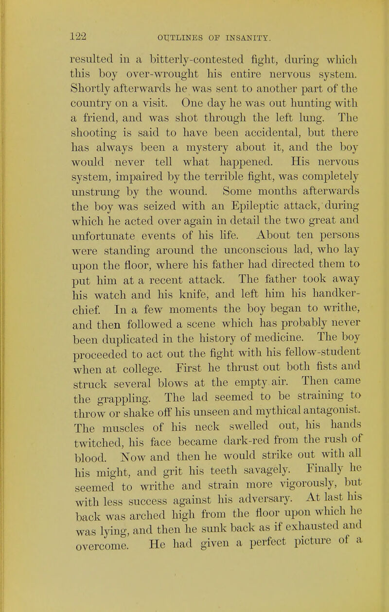 resulted in a bitterly-contested fight, during which this boy over-wrought his entire nervous system. Shortly afterwards he was sent to another part of the country on a visit. One day he was out hunting with a friend, and was shot through the left lung. The shooting is said to have been accidental, but there has always been a mystery about it, and the boy would never tell what happened. His nervous system, impaired by the terrible fight, was completely unstrung by the wound. Some months afterwards the boy was seized with an Epileptic attack, during which he acted over again in detail the two great and unfortunate events of his life. About ten persons were standing around the unconscious lad, who lay upon the floor, where his father had directed them to put him at a recent attack. The father took away his watch and his knife, and left him his handker- chief. In a few moments the boy began to writhe, and then followed a scene which has probably never been duplicated in the history of medicine. The boy proceeded to act out the fight with his fellow-student when at college. First he thrust out both fists and struck several blows at the empty air. Then came the grappling. The lad seemed to be straining to throw or shake off his unseen and mythical antagonist. The muscles of his neck swelled out, his hands twitched, his face became dark-red from the rush of blood. Now and then he would strike out with all his might, and grit his teeth savagely. Finally he seemed to writhe and strain more vigorously, but with less success against his adversary. At last Ins back was arched high from the floor upon which he was lying, and then he sunk back as if exhausted and overcome. He had given a perfect picture of a
