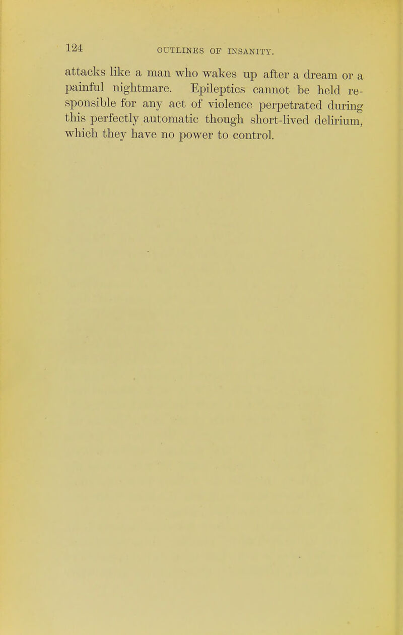 attacks like a man who wakes up after a dream or a painful nightmare. Epileptics cannot be held re- sponsible for any act of violence perpetrated during this perfectly automatic though short-lived delirium, which they have no power to control.