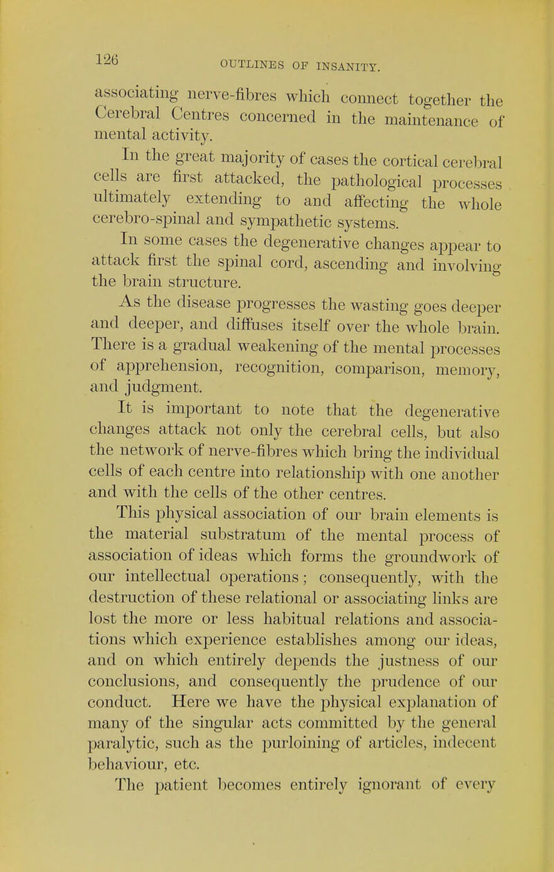 associating nerve-fibres which connect together the Cerebral Centres concerned in the maintenance of mental activity. In the great majority of cases the cortical cerebral cells are first attacked, the pathological processes ultimately extending to and affecting the whole cerebro-spinal and sympathetic systems. In some cases the degenerative changes appear to attack first the spinal cord, ascending and involving the brain structure. As the disease progresses the wasting goes deeper and deeper, and diffuses itself over the whole brain. There is a gradual weakening of the mental processes of apprehension, recognition, comparison, memory, and judgment. It is important to note that the degenerative changes attack not only the cerebral cells, but also the network of nerve-fibres which bring the individual cells of each centre into relationship with one another and with the cells of the other centres. This physical association of our brain elements is the material substratum of the mental process of association of ideas which forms the groundwork of our intellectual operations; consequently, with the destruction of these relational or associating links are lost the more or less habitual relations and associa- tions which experience establishes among our ideas, and on which entirely depends the justness of our conclusions, and consequently the prudence of our conduct. Here we have the physical explanation of many of the singular acts committed by the general paralytic, such as the purloining of articles, indecent behaviour, etc. The patient becomes entirely ignorant of every