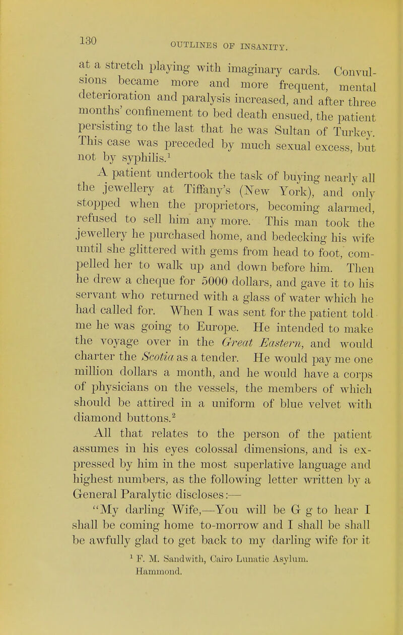 at a stretch playing with imaginary cards. Convul- sions became more and more frequent, mental deterioration and paralysis increased, and after three months' confinement to bed death ensued, the patient persisting to the last that he was Sultan of Turkey. This case was preceded by much sexual excess, but not by syphilis.1 A patient undertook the task of buying nearly all the jewellery at Tiffany's (New York), and only stopped when the proprietors, becoming alarmed, refused to sell him any more. This man took the jewellery he purchased home, and bedecking his wife until she glittered with gems from head to foot,' com- pelled her to walk up and down before him. Then he drew a cheque for 5000 dollars, and gave it to his servant who returned with a glass of water which he had called for. When I was sent for the patient told me he was going to Europe. He intended to make the voyage over in the Great Eastern, and would charter the Scotia as a tender. He would pay me one million dollars a month, and he would have a corps of physicians on the vessels, the members of which should be attired in a uniform of blue velvet with diamond buttons.2 All that relates to the person of the patient assumes in his eyes colossal dimensions, and is ex- pressed by him in the most superlative language and highest numbers, as the following letter written by a General Paralytic discloses:— My darling Wife,—You will be G g to hear I shall be coining home to-morrow and T shall he shall be awfully glad to get back to my darling wife for it 1 F. M. Sandwith, Cairo Lunatic Asylum. Hammond.