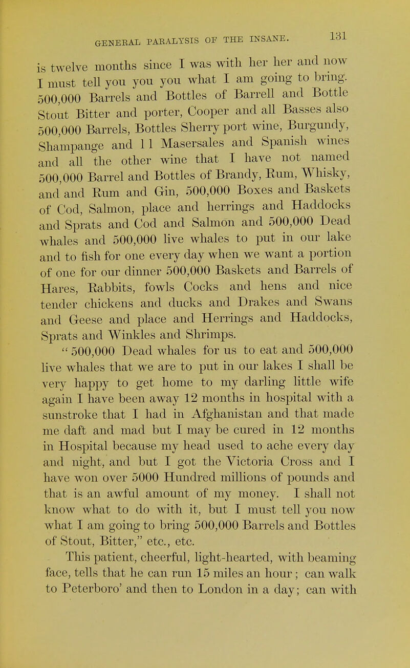 is twelve months since I was with her her and now I must tell you you you what I am going to bring. 500,000 Barrels and Bottles of Barrell and Bottle Stout Bitter and porter, Cooper and all Basses also 500,000 Barrels, Bottles Sherry port wine, Burgundy, Shampange and 11 Masersales and Spanish wines and all the other wine that I have not named 500,000 Barrel and Bottles of Brandy, Rum, Whisky, and'and Rum and Gin, 500,000 Boxes and Baskets of Cod, Salmon, place and herrings and Haddocks and Sprats and Cod and Salmon and 500,000 Dead whales and 500,000 live whales to put in our lake and to fish for one every day when we want a portion of one for our dinner 500,000 Baskets and Barrels of Hares, Rabbits, fowls Cocks and hens and nice tender chickens and ducks and Drakes and Swans and Geese and place and Herrings and Haddocks, Sprats and Winkles and Shrimps. 500,000 Dead whales for us to eat and 500,000 live whales that we are to put in our lakes I shall be very happy to get home to my darling little wife again I have been away 12 months in hospital with a sunstroke that I had in Afghanistan and that made me daft and mad but I may be cured in 12 months in Hospital because my head used to ache every day and night, and but I got the Victoria Cross and I have won over 5000 Hundred millions of pounds and that is an awful amount of my money. I shall not know what to do with it, but I must tell you now what I am going to bring 500,000 Barrels and Bottles of Stout, Bitter, etc., etc. This patient, cheerful, light-hearted, with beaming face, tells that he can run 15 miles an hour ; can walk to Peterboro' and then to London in a day; can with