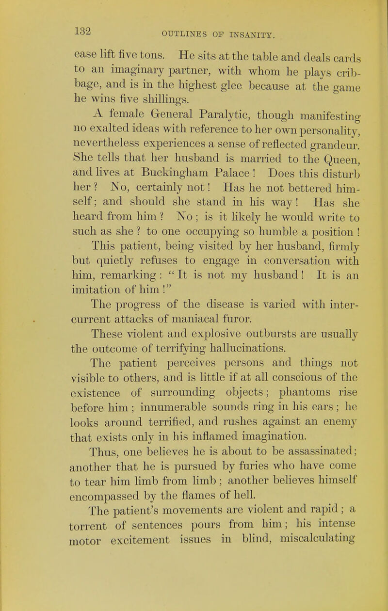 ease lift five tons. He sits at the table and deals cards to an imaginary partner, with whom he plays crib- bage, and is in the highest glee because at the game he wins five shillings. A female General Paralytic, though manifesting no exalted ideas with reference to her own personality, nevertheless experiences a sense of reflected grandeur. She tells that her husband is married to the Queen, and lives at Buckingham Palace ! Does this disturb her ? No, certainly not! Has he not bettered him- self ; and should she stand in his way! Has she heard from him ? No ; is it likely he would write to such as she ? to one occupying so humble a position ! This patient, being visited by her husband, firmly but quietly refuses to engage in conversation with him, remarking: It is not my husband! It is an imitation of him! The progress of the disease is varied with inter- current attacks of maniacal furor. These violent and explosive outbursts are usually the outcome of terrifying hallucinations. The patient perceives persons and things not visible to others, and is little if at all conscious of the existence of surrounding objects; phantoms rise before him ; innumerable sounds ring in his ears ; he looks around terrified, and rushes against an enemy that exists only in his inflamed imagination. Thus, one believes he is about to be assassinated; another that he is pursued by furies who have come to tear him limb from limb; another believes himself encompassed by the flames of hell. The patient's movements are violent and rapid ; a torrent of sentences pours from him; his intense motor excitement issues in blind, miscalculating