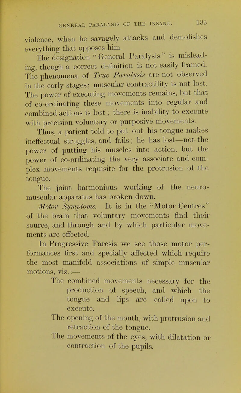 violence, when lie savagely attacks and demolishes everything that opposes him. The designation  General Paralysis  is mislead- ing, though a correct definition is not easily framed. The phenomena of True Paralysis are not observed in the early stages; muscular contractility is not lost. The power of executing movements remains, but that of co-ordinating these movements into regular and combined actions is lost; there is inability to execute with precision voluntary or purposive movements. Thus, a patient told to put out his tongue makes ineffectual struggles, and fails; he has lost—not the power of putting his muscles into action, but the power of co-ordinating the very associate and com- plex movements requisite for the protrusion of the tongue. The joint harmonious working of the neuro- muscular apparatus has broken down. Motor Symptoms. It is in the Motor Centres of the brain that voluntary movements find their source, and through and by which particular move- ments are effected. In Progressive Paresis we see those motor per- formances first and specially affected which require the most manifold associations of simple muscular motions, viz.:— The combined movements necessary for the production of speech, and which the tongue and lips are called upon to execute. The opening of the mouth, with protrusion and retraction of the tongue. The movements of the eyes, with dilatation or contraction of the pupils.