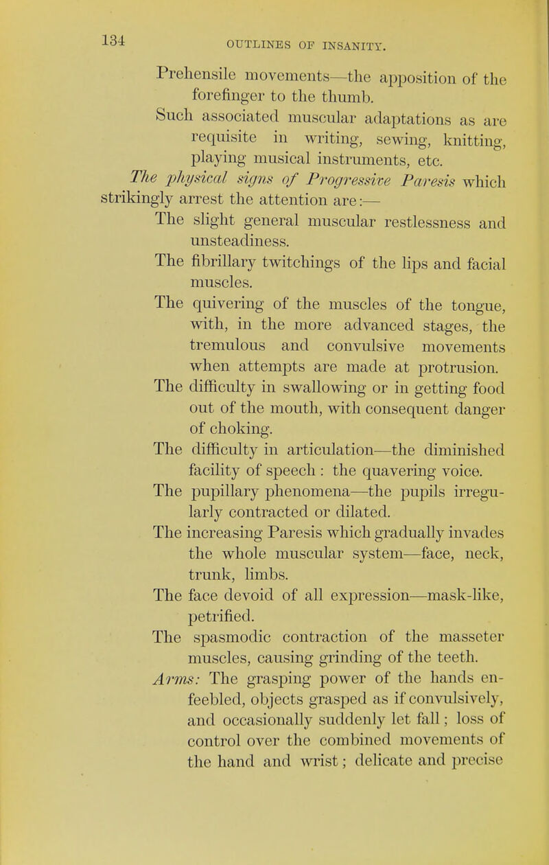 13-1 Prehensile movements—the apposition of the forefinger to the thumb. Such associated muscular adaptations as are requisite in writing, sewing, knitting, playing musical instruments, etc. The physical signs of Progressive Paresis which strikingly arrest the attention are:— The slight general muscular restlessness and unsteadiness. The fibrillary twitchings of the lips and facial muscles. The quivering of the muscles of the tongue, with, in the more advanced stages, the tremulous and convulsive movements when attempts are made at protrusion. The difficulty in swallowing or in getting food out of the mouth, with consequent danger of choking. The difficulty in articulation—the diminished facility of speech : the quavering voice. The pupillary phenomena—the pupils irregu- larly contracted or dilated. The increasing Paresis which gradually invades the whole muscular system—face, neck, trunk, limbs. The face devoid of all expression—mask-like, petrified. The spasmodic contraction of the masseter muscles, causing grinding of the teeth. Arms: The grasping power of the hands en- feebled, objects grasped as if convulsively, and occasionally suddenly let fall; loss of control over the combined movements of the hand and wrist; delicate and precise