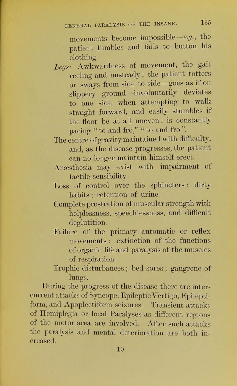 movements become impossible—e.g., the patient fumbles and fails to button his clothing. Legs: Awkwardness of movement, the gait reeling and unsteady ; the patient totters or sways from side to side—goes as if on slippery ground—involuntarily deviates to one side when attempting to walk straight forward, and easily stumbles if the floor be at all uneven; is constantly pacing  to and fro,  to and fro . The centre of gravity maintained with difficulty, and, as the disease progresses, the patient can no longer maintain himself erect. Anaesthesia may exist with impairment of tactile sensibility. Loss of control over the sphincters: dirty habits ; retention of urine. Complete prostration of muscular strength with helplessness, speechlessness, and difficult deglutition. Failure of the primary automatic or reflex movements : extinction of the functions of organic life and paralysis of the muscles of respiration. Trophic disturbances ; bed-sores ; gangrene of lungs. During the progress of the disease there are inter- current attacks of Syncope, Epileptic Vertigo, Epilepti- form, and Apoplectiform seizures. Transient attacks of Hemiplegia or local Paralyses as different regions of the motor area are involved. After such attacks the paralysis and mental deterioration are both in- creased. 10