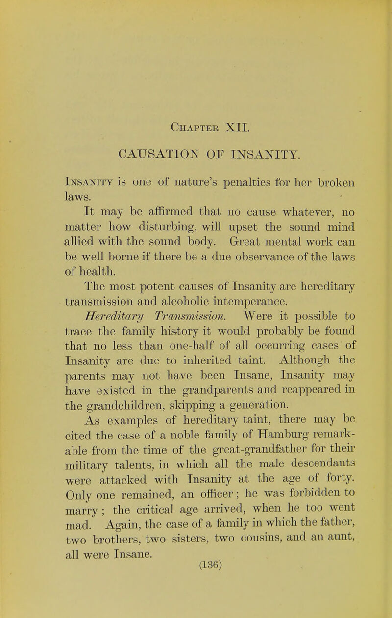 Chapter XII. CAUSATION OF INSANITY. Insanity is one of nature's penalties for her broken laws. It may be affirmed that no cause whatever, no matter how disturbing, will upset the sound mind allied with the sound body. Great mental work can be well borne if there be a due observance of the laws of health. The most potent causes of Insanity are hereditary transmission and alcoholic intemperance. Hereditary Transmission. Were it possible to trace the family history it would probably be found that no less than one-half of all occurring cases of Insanity are due to inherited taint. Although the parents may not have been Insane, Insanity may have existed in the grandparents and reappeared in the grandchildren, skipping a generation. As examples of hereditary taint, there may be cited the case of a noble family of Hamburg remark- able from the time of the great-grandfather for their military talents, in which all the male descendants were attacked with Insanity at the age of forty. Only one remained, an officer; he was forbidden to marry ; the critical age arrived, when he too went mad. Again, the case of a family in which the father, two brothers, two sisters, two cousins, and an aunt, all were Insane.