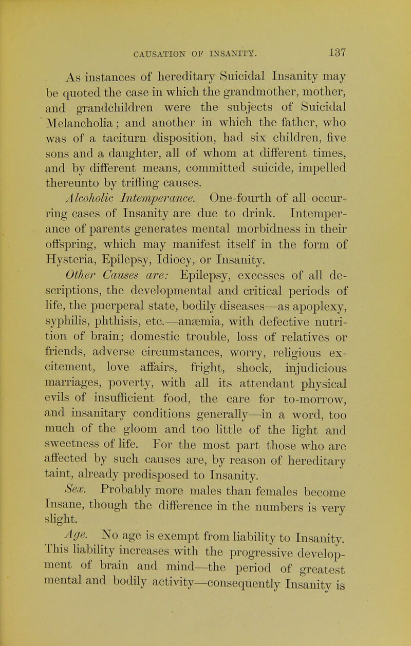 As instances of hereditary Suicidal Insanity may be quoted the case in which the grandmother, mother, and grandchildren were the subjects of Suicidal Melancholia; and another in which the father, who was of a taciturn disposition, had six children, five sons and a daughter, all of whom at different times, and by different means, committed suicide, impelled thereunto by trifling causes. Alcoholic Intemperance. One-fourth of all occur- ring cases of Insanity are due to drink. Intemper- ance of parents generates mental morbidness in their offspring, which may manifest itself in the form of Hysteria, Epilepsy, Idiocy, or Insanity. Other Causes are: Epilepsy, excesses of all de- scriptions, the developmental and critical periods of life, the puerperal state, bodily diseases—as apoplexy, syphilis, phthisis, etc.—anaemia, with defective nutri- tion of brain; domestic trouble, loss of relatives or friends, adverse circumstances, worry, religious ex- citement, love affairs, fright, shock, injudicious marriages, poverty, with all its attendant physical evils of insufficient food, the care for to-morrow, and insanitary conditions generally—in a word, too much of the gloom and too little of the light and sweetness of life. For the most part those who are affected by such causes are, by reason of hereditary taint, already predisposed to Insanity. Sex. Probably more males than females become Insane, though the difference in the numbers is very slight. Age. No age is exempt from liability to Insanity. This liability increases with the progressive develop- ment of brain and mind—the period of greatest mental and bodily activity—consequently Insanity is