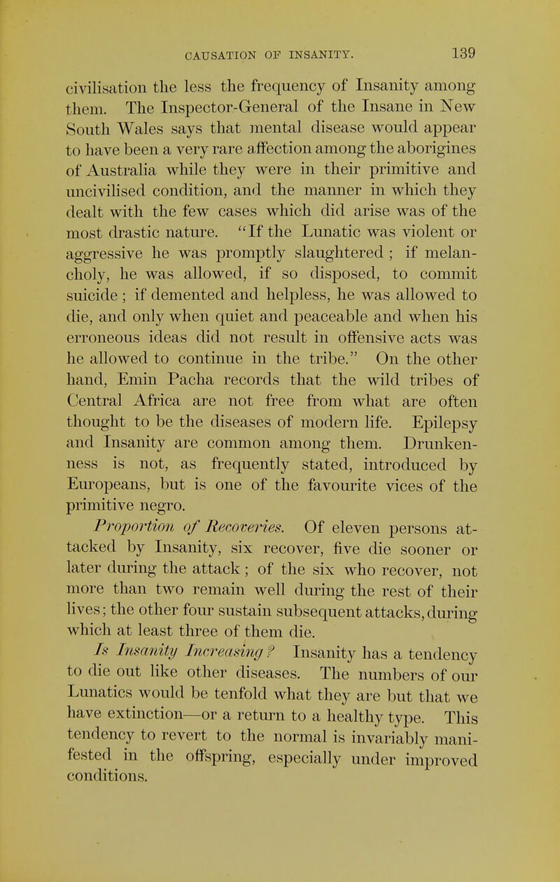 civilisation the less the frequency of Insanity among them. The Inspector-General of the Insane in New South Wales says that mental disease would appear to have been a very rare affection among the aborigines of Australia while they were in their primitive and uncivilised condition, and the manner in which they dealt with the few cases which did arise was of the most drastic nature. If the Lunatic was violent or aggressive he was promptly slaughtered ; if melan- choly, he was allowed, if so disposed, to commit suicide ; if demented and helpless, he was allowed to die, and only when quiet and peaceable and when his erroneous ideas did not result in offensive acts was he allowed to continue in the tribe. On the other hand, Emin Pacha records that the wild tribes of Central Africa are not free from what are often thought to be the diseases of modern life. Epilepsy and Insanity are common among them. Drunken- ness is not, as frequently stated, introduced by Europeans, but is one of the favourite vices of the primitive negro. Proportion of Recoveries. Of eleven persons at- tacked by Insanity, six recover, five die sooner or later during the attack; of the six who recover, not more than two remain well during the rest of their lives; the other four sustain subsequent attacks, during which at least three of them die. Is Insanity Increasing ? Insanity has a tendency to die out like other diseases. The numbers of our Lunatics would be tenfold what they are but that we have extinction—or a return to a healthy type. This tendency to revert to the normal is invariably mani- fested in the offspring, especially under improved conditions.