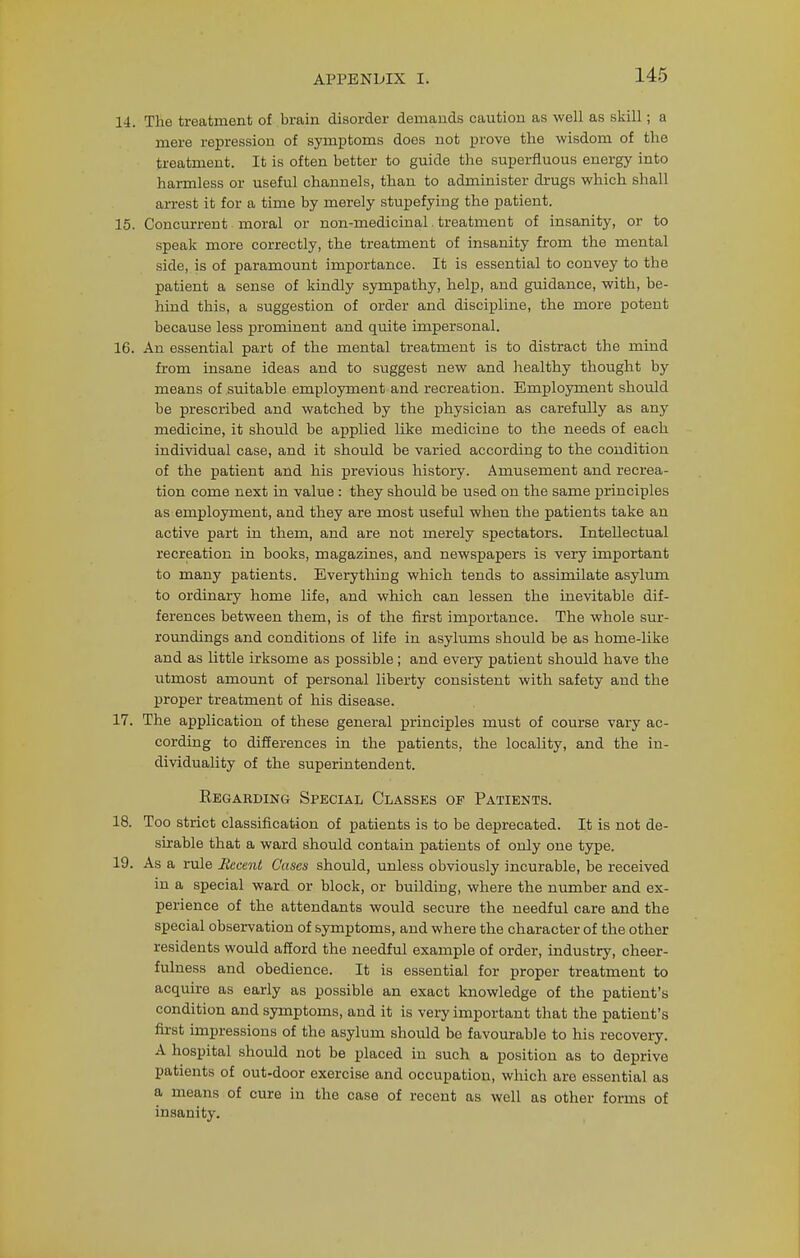 14. The treatment of brain disorder demands caution as well as skill; a mere repression of symptoms does not prove the wisdom of the treatment. It is often better to guide the superfluous energy into harmless or useful channels, than to administer drugs which shall arrest it for a time by merely stupefying the patient. 15. Concurrent moral or non-medicinal. treatment of insanity, or to speak more correctly, the treatment of insanity from the mental side, is of paramount importance. It is essential to convey to the patient a sense of kindly sympathy, help, and guidance, with, be- hind this, a suggestion of order and discipline, the more potent because less prominent and quite impersonal. 16. An essential part of the mental treatment is to distract the mind from insane ideas and to suggest new and healthy thought by means of suitable employment and recreation. Employment should be prescribed and watched by the physician as carefully as any medicine, it should be applied like medicine to the needs of each individual case, and it should be varied according to the condition of the patient and his previous history. Amusement and recrea- tion come next in value : they should be used on the same principles as employment, and they are most useful when the patients take an active part in them, and are not merely spectators. Intellectual recreation in books, magazines, and newspapers is very important to many patients. Everything which tends to assimilate asylum to ordinary home life, and which can lessen the inevitable dif- ferences between them, is of the first importance. The whole sur- roundings and conditions of life in asylums should be as home-like and as little irksome as possible; and every patient should have the utmost amount of personal liberty consistent with safety and the proper treatment of his disease. 17. The application of these general principles must of course vary ac- cording to differences in the patients, the locality, and the in- dividuality of the superintendent. Regarding Special Classes of Patients. 18. Too strict classification of patients is to be deprecated. It is not de- sirable that a ward should contain patients of only one type. 19. As a rule Recent Cases should, unless obviously incurable, be received in a special ward or block, or building, where the number and ex- perience of the attendants would secure the needful care and the special observation of symptoms, and where the character of the other residents would afford the needful example of order, industry, cheer- fulness and obedience. It is essential for proper treatment to acquire as early as possible an exact knowledge of the patient's condition and symptoms, and it is very important that the patient's first impressions of the asylum should be favourable to his recovery. A hospital should not be placed in such a position as to deprive patients of out-door exercise and occupation, which are essential as a means of cure in the case of recent as well as other forms of insanity.