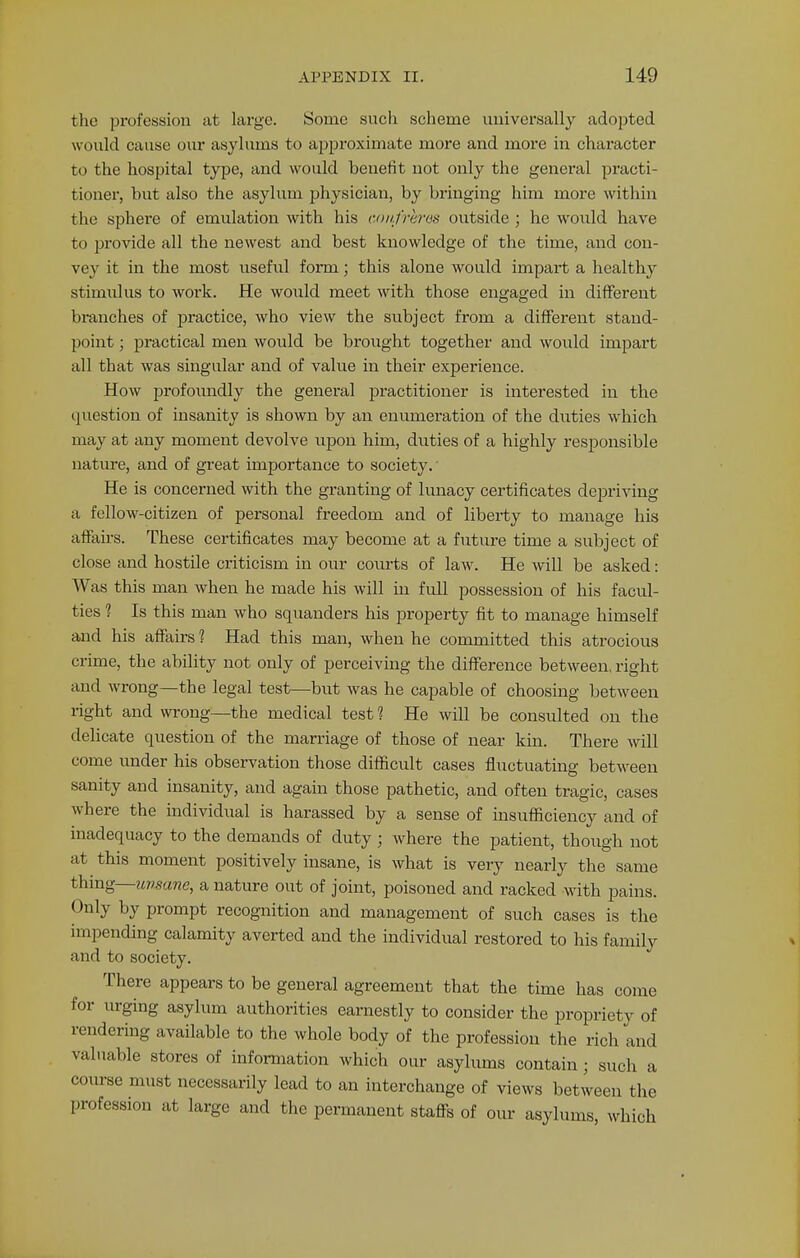 the profession at large. Some such scheme universally adopted would cause our asylums to approximate more and more in character to the hospital type, and would benefit not only the general practi- tioner, but also the asylum physician, by bringing him more within the sphere of emulation with his confreres outside ; he would have to provide all the newest and best knowledge of the time, and con- vey it in the most useful form; this alone would impart a healthy stimidus to work. He would meet with those engaged in different branches of practice, who view the subject from a different stand- point ; practical men would be brought together and would impart all that was singular and of value in their experience. How profoundly the general practitioner is interested in the question of insanity is shown by an enumeration of the duties which may at any moment devolve upon him, duties of a highly responsible nature, and of great importance to society.' He is concerned with the granting of lunacy certificates depriving a fellow-citizen of personal freedom and of liberty to manage his affairs. These certificates may become at a future time a subject of close and hostile criticism in our courts of law. He will be asked: Was this man when he made his will in full possession of his facul- ties 1 Is this man who squanders his property fit to manage himself and his affairs ? Had this man, when he committed this atrocious crime, the ability not only of perceiving the difference between, right and wrong—the legal test—but was he capable of choosing between right and wrong—the medical test 1 He will be consulted on the delicate question of the marriage of those of near kin. There will come under his observation those difficult cases fluctuating between sanity and insanity, and again those pathetic, and often tragic, cases where the individual is harassed by a sense of insufficiency and of inadequacy to the demands of duty ; where the patient, though not at this moment positively insane, is what is very nearly the same thing—uvmne, a nature out of joint, poisoned and racked with pains. Only by prompt recognition and management of such cases is the impending calamity averted and the individual restored to his family and to society. There appears to be general agreement that the time has come for urging asylum authorities earnestly to consider the propriety of rendering available to the whole body of the profession the rich and valuable stores of information which our asylums contain; such a course must necessarily lead to an interchange of views between the profession at large and the permanent staffs of our asylums, which