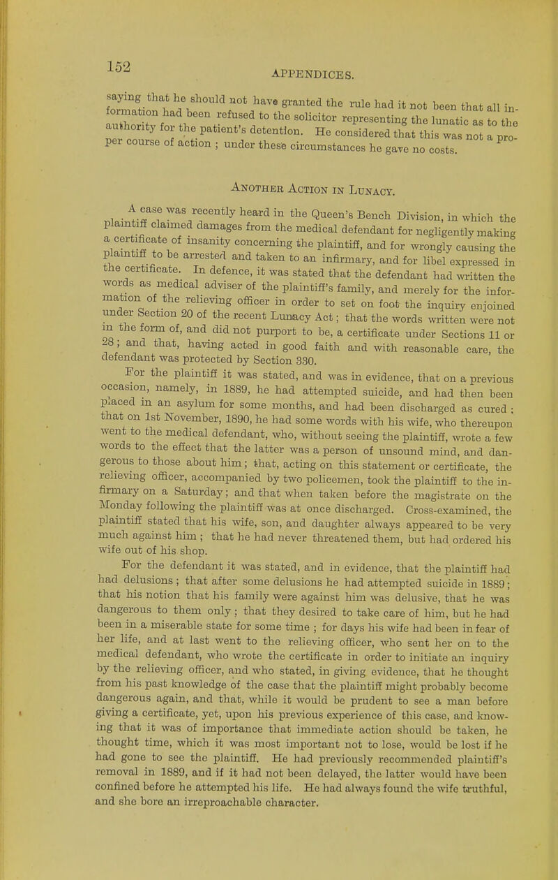 APPENDICES. saying that he should not have granted the rnle had it not been that all i„ Z£XH thr;efrd, ith,esoiicitor reimt^ the i ITZ JJ k P 10 ! dGtentl0n- He CODSidered that thi* not a pro- per course of action • under these circumstances he gave no costs. Another Action in Lunacy. nlairi-r? ™*V*atS* heard in the Bench Division, in which the plaintiff claimed damages from the medical defendant for negligently making a certificate of insanity concerning the plaintiff, and for wrongly causing the plaintiff to he arrested and taken to an infirmary, and for libel expressed in the certificate. In defence, it was stated that the defendant had written the words as medical adviser of the plaintiff's family, and merely for the infer- mation of the relieving officer in order to set on foot the inquiry enjoined under Section 20 of the recent Lunacy Act; that the words written were not in the form of, and did not purport to be, a certificate under Sections 11 or -8; and that, having acted in good faith and with reasonable care, the defendant was protected by Section 330. For the plaintiff it was stated, and was in evidence, that on a previous occasion, namely, in 1889, he had attempted suicide, and had then been placed m an asylum for some months, and had been discharged as cured • that on 1st November, 1890, he had some words with his wife, who thereupon went to the medical defendant, who, without seeing the plaintiff, wrote a few words to the effect that the latter was a person of unsound mind, and dan- gerous to those about him; that, acting on this statement or certificate, the relieving officer, accompanied by two policemen, took the plaintiff to the in- firmary on a Saturday; and that when taken before the magistrate on the Monday following the plaintiff was at once discharged. Cross-examined, the plaintiff stated that his wife, son, and daughter always appeared to be very much against him ; that he had never threatened them, but had ordered his wife out of his shop. For the defendant it was stated, and in evidence, that the plaintiff had had delusions ; that after some delusions he had attempted suicide in 1889; that his notion that his family were against him was delusive, that he was dangerous to them only ; that they desired to take care of him, but he had been in a miserable state for some time ; for days his wife had been in fear of her life, and at last went to the relieving officer, who sent her on to the medical defendant, who wrote the certificate in order to initiate an inquiry by the relieving officer, and who stated, in giving evidence, that he thought from his past knowledge of the case that the plaintiff might probably become dangerous again, and that, while it would be prudent to see a man before giving a certificate, yet, upon his previous experience of this case, and know- ing that it was of importance that immediate action should be taken, he thought time, which it was most important not to lose, would be lost if he had gone to see the plaintiff. He had previously recommended plaintiff's removal in 1889, and if it had not been delayed, the latter would have been confined before he attempted his life. He had always found the wife truthful, and she bore an irreproachable character.