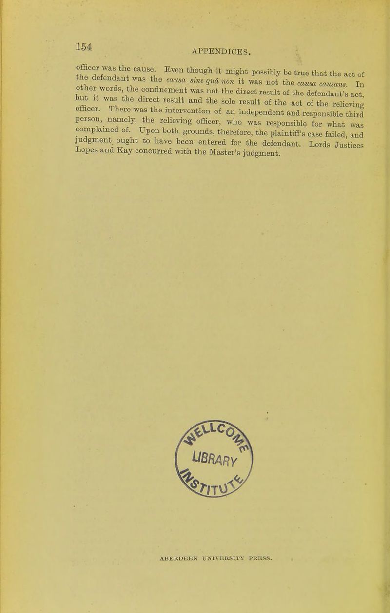 APPENDICES. officei was the cause. Even though it might possihly be true that the act of the defendant was the causa sine gud nan it was not the causa cattsans. In other words the confinement was not the direct result of the defendant's act but ,t was the direct result and the sole result of the act of the relieving officer. There was the intervention of an independent and responsible third person, namely, the relieving officer, who was responsible for what was complained of. Upon both grounds, therefore, the plaintiff's case failed and judgment ought to have been entered for the defendant. Lords Justices Lopes and Kay concurred with the Master's judgment. AHEUDEEN UNIVERSITY PRESS.