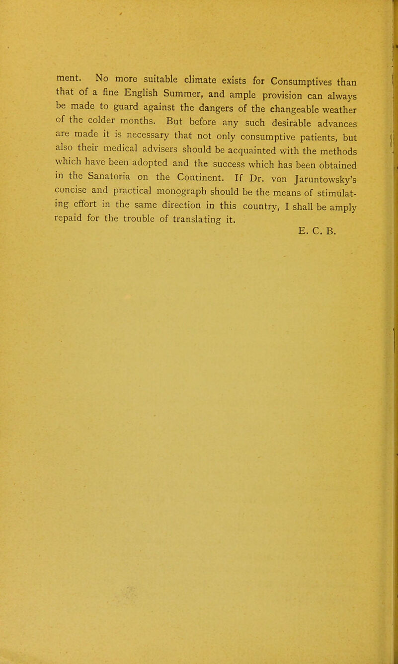ment. No more suitable climate exists for Consumptives than that of a fine English Summer, and ample provision can always be made to guard against the dangers of the changeable weather of the colder months. But before any such desirable advances are made it is necessary that not only consumptive patients, but also their medical advisers should be acquainted with the methods which have been adopted and the success which has been obtained in the Sanatoria on the Continent. If Dr. von Jaruntowsky's concise and practical monograph should be the means of stimulat- ing effort in the same direction in this country, I shall be amply repaid for the trouble of translating it. E. C. B.