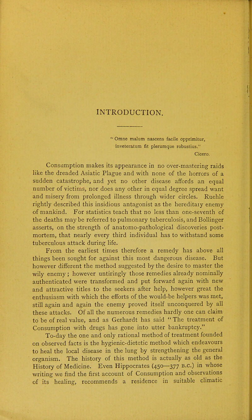 INTRODUCTION.  Omne malum nascens facile opprimitur, inveteratum fit plerumque robustius. Cicero. Consumption makes its appearance in no over-mastering raids like the dreaded Asiatic Plague and with none of the horrors of a sudden catastrophe, and yet no other disease affords an equal number of victims, nor does any other in equal degree spread want and misery from prolonged illness through wider circles. Ruehle rightly described this insidious antagonist as the hereditaiy enemy of mankind. For statistics teach that no less than one-seventh of the deaths may be referred to pulmonary tuberculosis, and Bollinger asserts, on the strength of anatomo-pathological discoveries post- mortem, that nearly every third individual has to withstand some tuberculous attack during life. From the earliest times therefore a remedy has above all things been sought for against this most dangerous disease. But however different the method suggested by the desire to master the wily enemy ; however untiringly those remedies already nominally authenticated were transformed and put forward again with new and attractive titles to the seekers after help, however great the enthusiasm with which the efforts of the would-be helpers was met, still again and again the enemy proved itself unconquered by all these attacks. Of all the numerous remedies hardly one can claim to be of real value, and as Gerhardt has said  The treatment of Consumption with drugs has gone into utter bankruptcy. To-day the one and only rational method of treatment founded on observed facts is the hygienic-dietetic method which endeavours to heal the local disease in the lung by strengthening the general organism. The history of this method is actually as old as the History of Medicine. Even Hippocrates (450—377 b-c.) in whose writing we find the first account of Consumption and observations of its heaUng, recommends a residence in suitable climatic